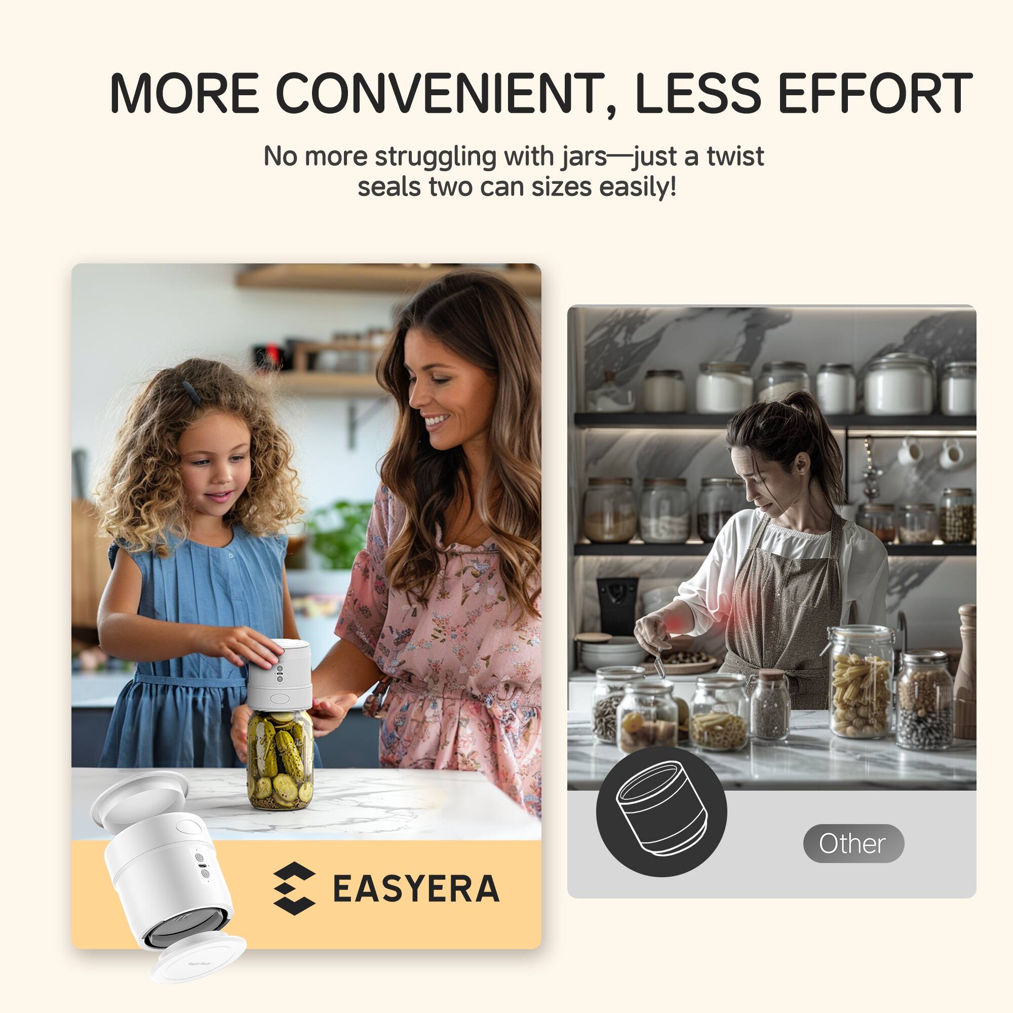 MORE CONVENIENT, LESS EFFORT
No more struggling with jars—just a twist seals two can sizes easily!
EASYERA
Other