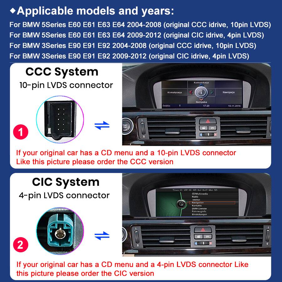 Applicable models and years:  
For BMW 5Series E60 E61 E63 E64 2004-2008 (original CCC idrive, 10pin LVDS)  
For BMW 5Series E60 E61 E63 E64 2009-2012 (original CIC idrive, 4pin LVDS)  
For BMW 3Series E90 E91 E92 2004-2008 (original CCC idrive, 10pin LVDS)  
For BMW 3Series E90 E91 E92 2009-2012 (original CIC idrive, 4pin LVDS)  

CCC System  
10-pin LVDS connector  
If your original car has a CD menu and a 10-pin LVDS connector Like this picture please order the CCC version  

CIC System  
4-pin LVDS connector  
If your original car has a CD menu and a 4-pin LVDS connector Like this picture please order the CIC version