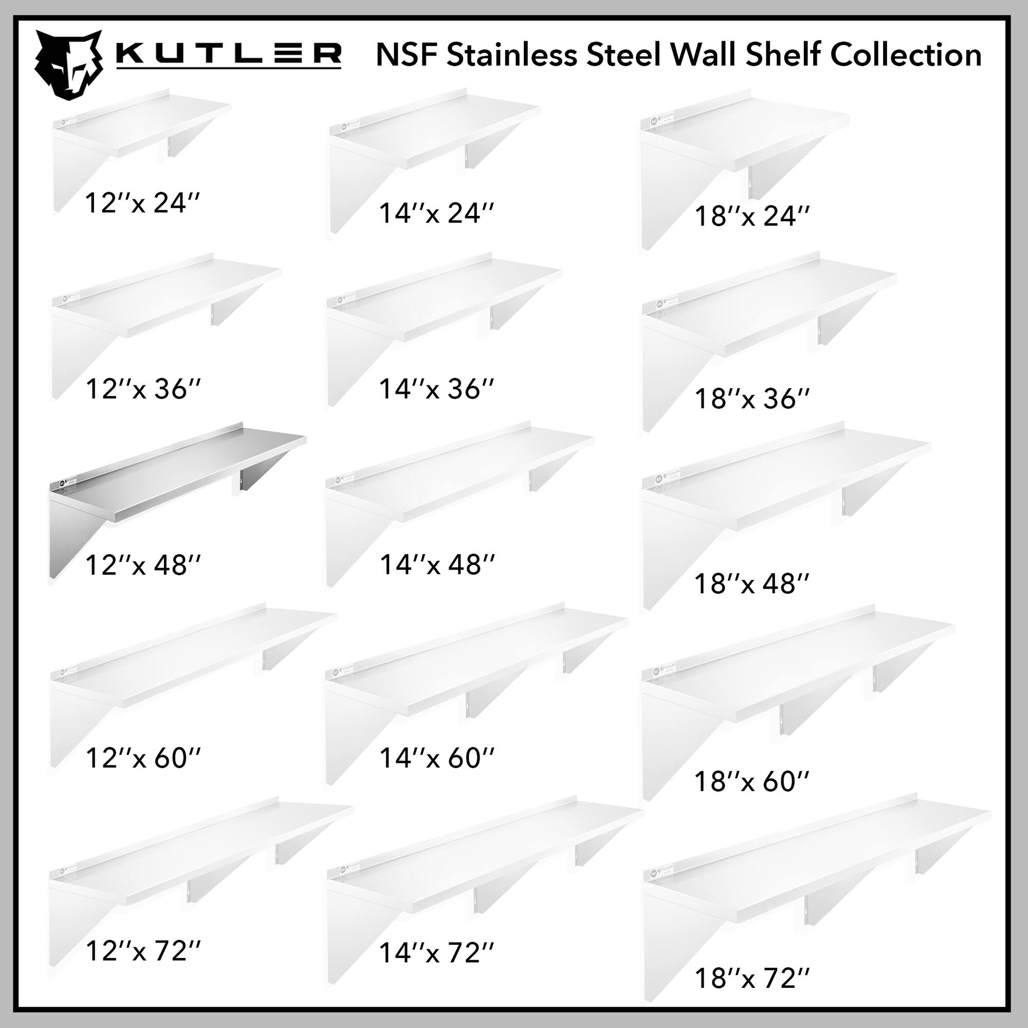 KUTLER NSF Stainless Steel Wall Shelf Collection

12"x 24"
14"x 24"
18"x 24"
12"x 36"
14"x 36"
18"x 36"
12"x 48"
14"x 48"
18"x 48"
12"x 60"
14"x 60"
18"x 60"
12"x 72"
14"x 72"
18"x 72"