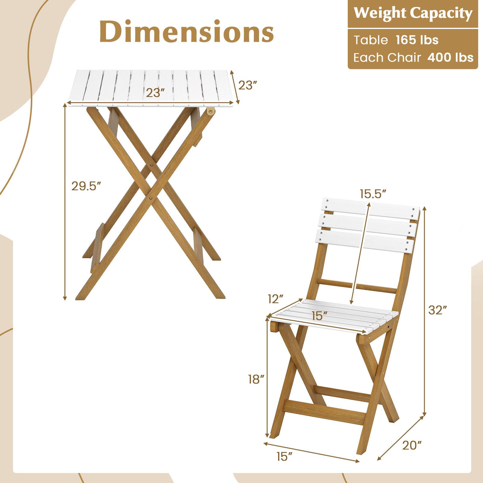 Dimensions  
Weight Capacity  

Table: 165 lbs  
Each Chair: 400 lbs  

Table:  
- Length: 23"  
- Width: 23"  
- Height: 29.5"  

Chair:  
- Seat Height: 15.5"  
- Seat Length: 12"  
- Seat Width: 15"  
- Back Height: 32"  
- Overall Height: 18"  
- Overall Width: 20"  
- Overall Depth: 15"