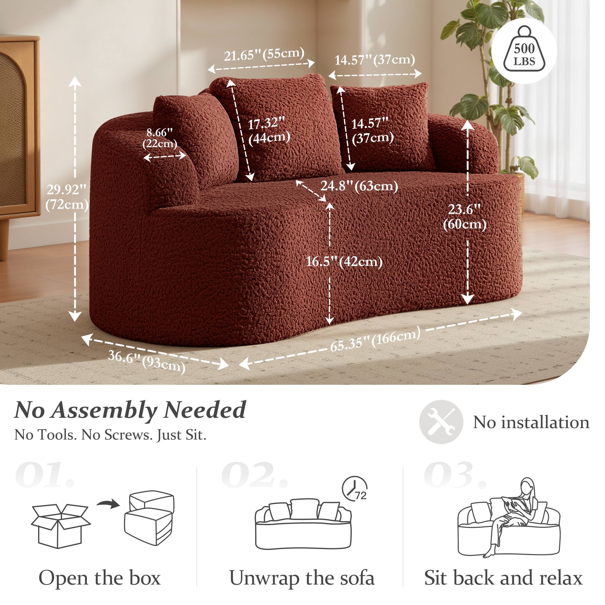 21.65" (55cm)  
14.57" (37cm)  
500 LBS  
8.66" (22cm)  
17.32" (44cm)  
14.57" (37cm)  
29.92" (72cm)  
24.8" (63cm)  
23.6" (60cm)  
16.5" (42cm)  
36.6" (93cm)  

No Assembly Needed  
No Tools. No Screws. Just Sit.  

01. Open the box  
02. Unwrap the sofa  
03. Sit back and relax  

No installation