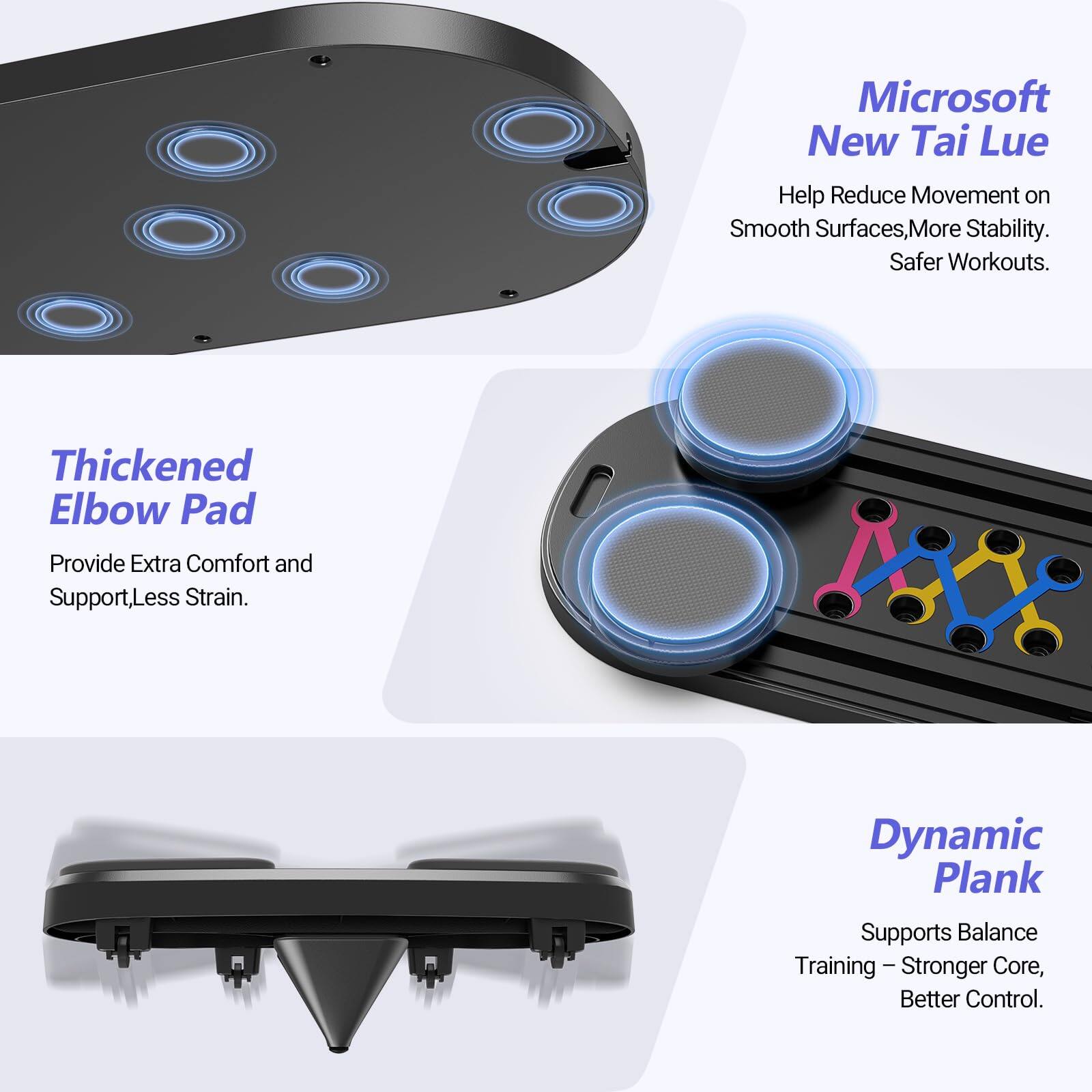 Microsoft New Tai Lue  
Help Reduce Movement on Smooth Surfaces, More Stability. Safer Workouts.  

Thickened Elbow Pad  
Provide Extra Comfort and Support, Less Strain.  

Dynamic Plank  
Supports Balance Training - Stronger Core, Better Control.