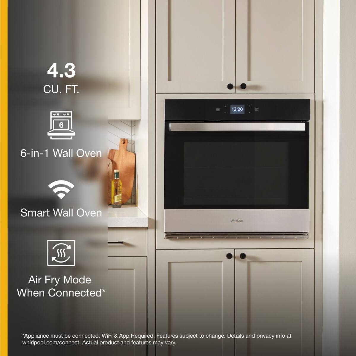 4.3 CU. FT.

6-in-1 Wall Oven

Smart Wall Oven

Air Fry Mode When Connected*

*Appliance must be connected. WiFi & App Required. Features subject to change. Details and privacy info at whirlpool.com/connect. Actual product and features may vary.