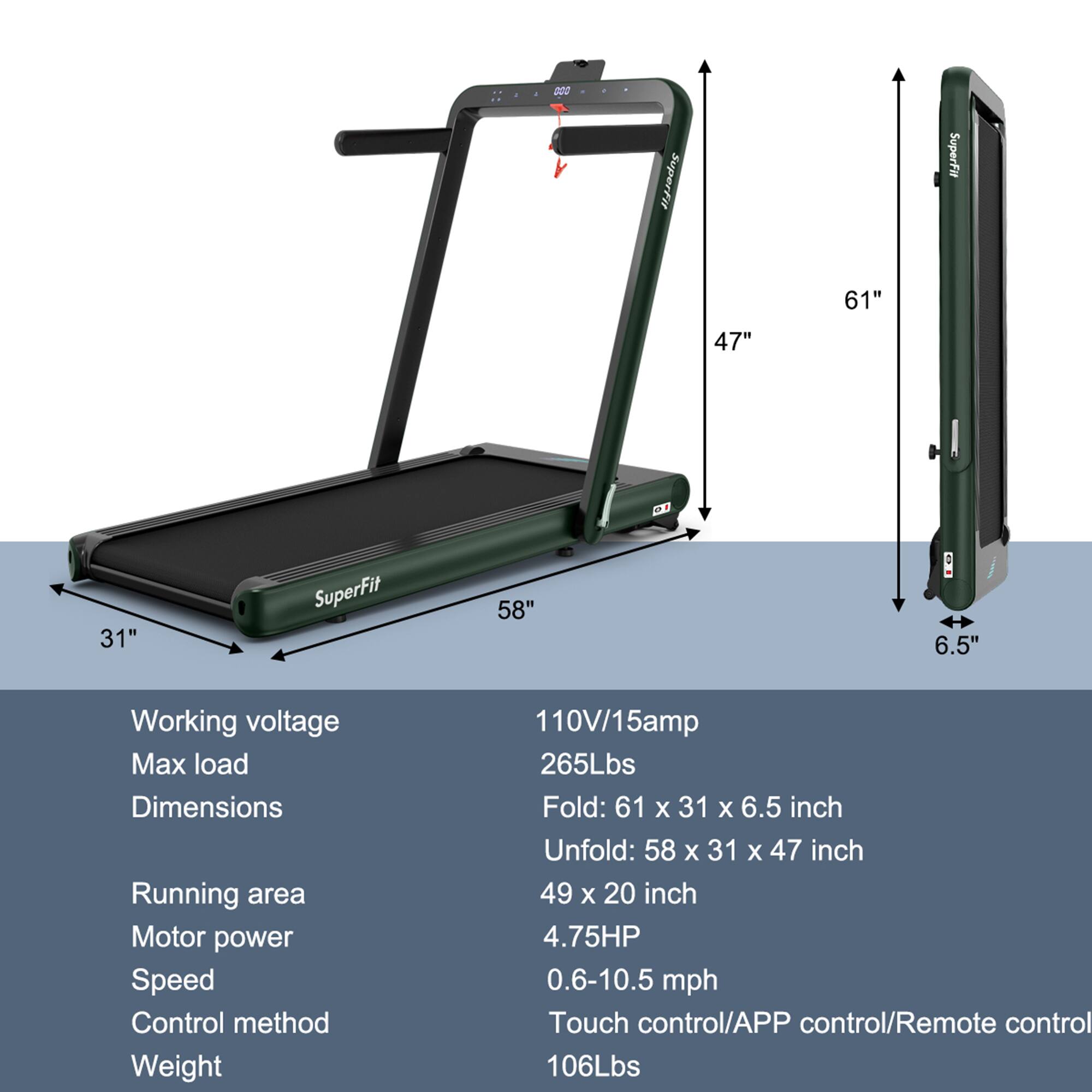 - **SuperFit 61" 47" 31"**
- **SuperFit 58" 6.5"**

**Working voltage:** 110V/15amp  
**Max load:** 265Lbs  
**Dimensions:**  
- Fold: 61 x 31 x 6.5 inch  
- Unfold: 58 x 31 x 47 inch  
**Running area:** 49 x 20 inch  
**Motor power:** 4.75HP  
**Speed:** 0.6-10.5 mph  
**Control method:** Touch control/APP control/Remote control  
**Weight:** 106Lbs
