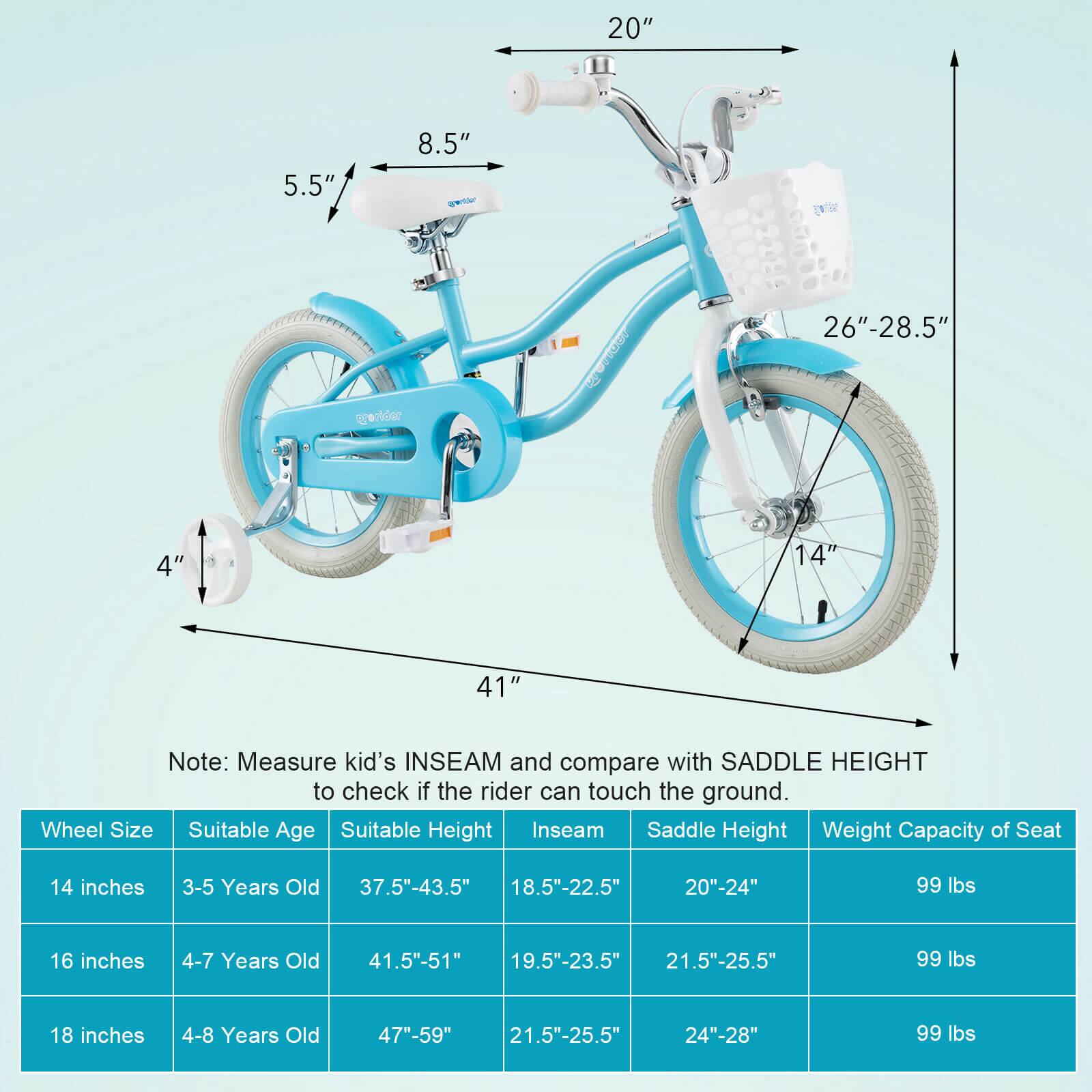 20"  
5.5"  
8.5"  
4"  
14"  
26"-28.5"  
41"  

Note: Measure kid's INSEAM and compare with SADDLE HEIGHT to check if the rider can touch the ground.

| Wheel Size | Suitable Age | Suitable Height | Inseam | Saddle Height | Weight Capacity of Seat |
|------------|-------------|----------------|--------|---------------|-----------------------|
| 14 inches  | 3-5 Years Old | 37.5"-43.5" | 18.5"-22.5" | 20"-24" | 99 lbs |
| 16 inches  | 4-7 Years Old | 41.5"-51" | 19.5"-23.5" | 21.5"-25.5" | 99 lbs |
| 18 inches  | 4-8 Years Old | 47"-59" | 21.5"-25.5" | 24"-28" | 99 lbs |