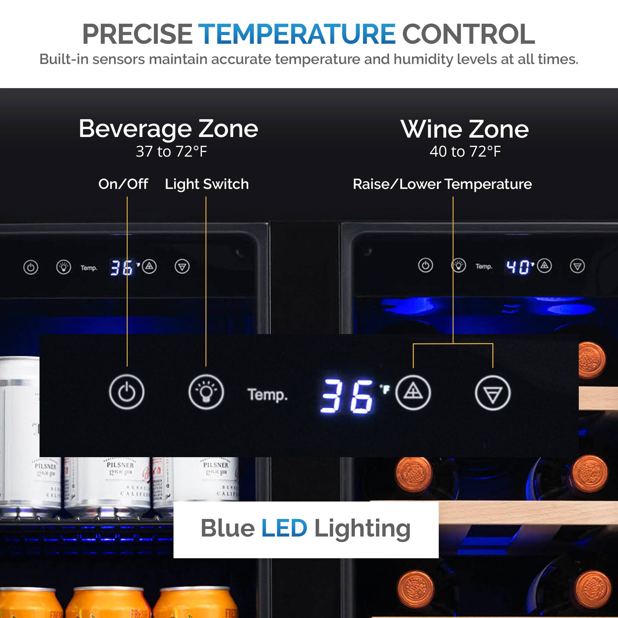 PRECISE TEMPERATURE CONTROL Built-in sensors maintain accurate temperature and humidity levels at all times. Beverage Zone 37 to 72F Wine Zone 40 to 72F On/Off Light Switch Raise/Lower Temperature Temp. 36 A Temp. 40 Temp. 36 Pilsner  Pilsner  CALIFORNIA CALIFORNIA Blue LED Lighting F8