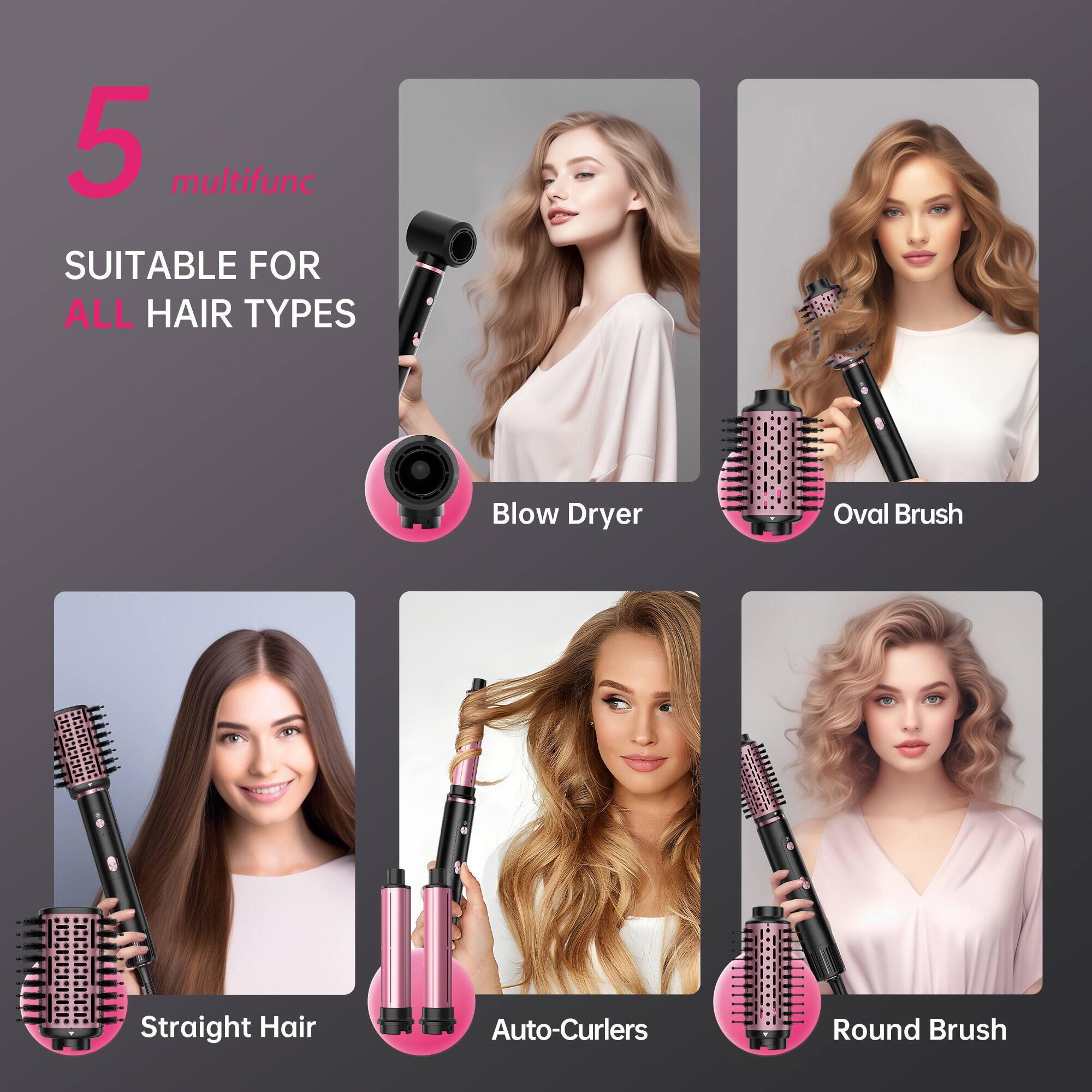 5 multifunc  
SUITABLE FOR ALL HAIR TYPES  

- Blow Dryer  
- Oval Brush  
- Straight Hair  
- Auto-Curlers  
- Round Brush