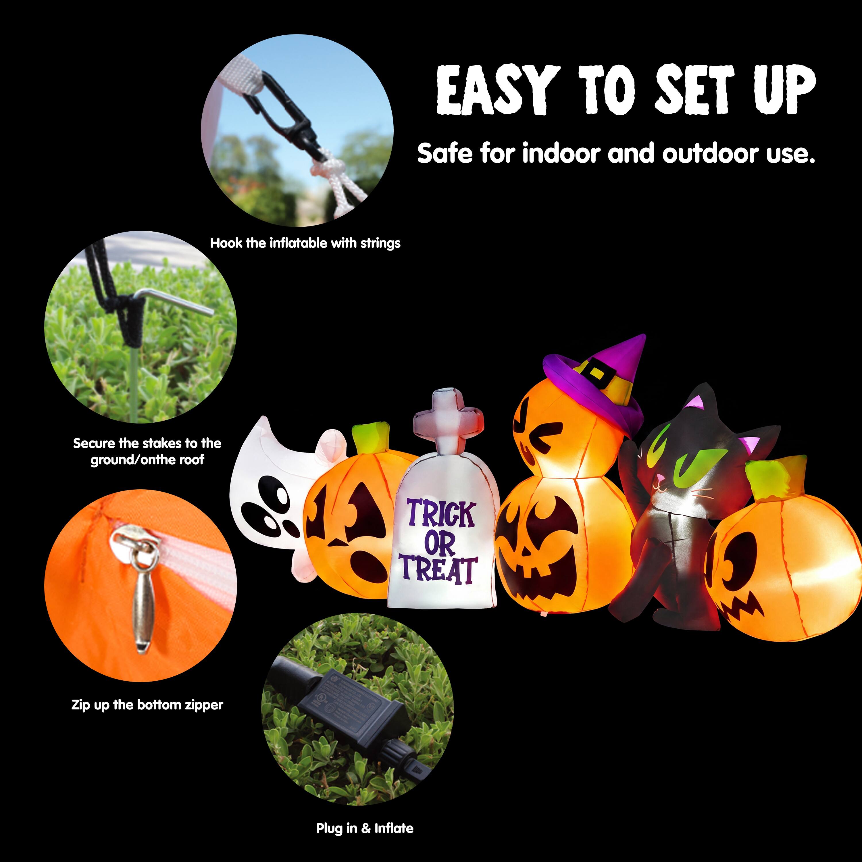 EASY TO SET UP  
Safe for indoor and outdoor use.  
Hook the inflatable with strings  
Secure the stakes to the ground/on the roof  
Zip up the bottom zipper  
Plug in & Inflate