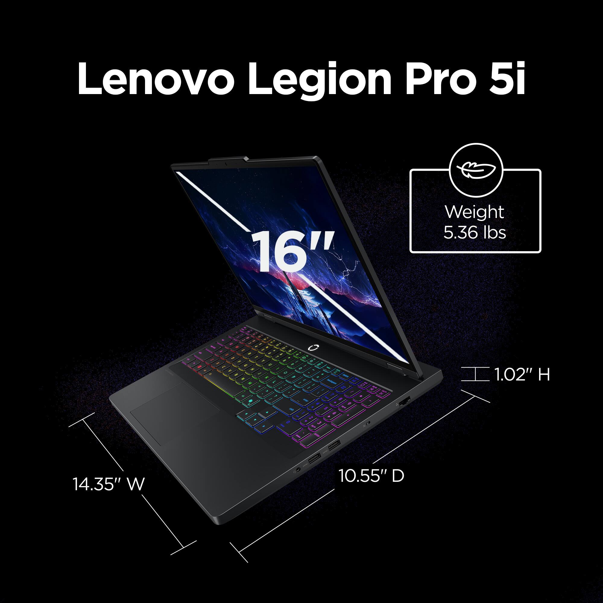 Lenovo Legion Pro 5i 16"  
Weight: 5.36 lbs  
1.02" H  
14.35" W  
10.55" D
