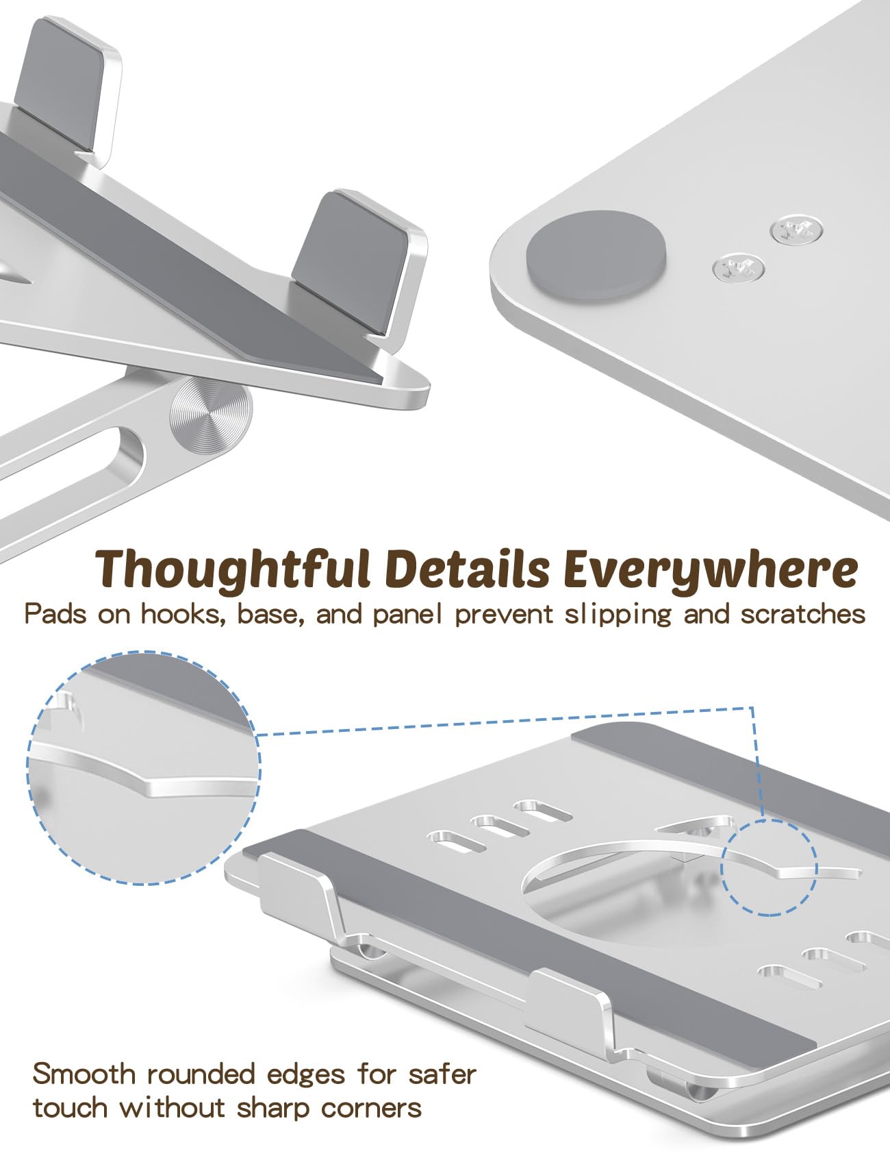 Thoughtful Details Everywhere  
Pads on hooks, base, and panel prevent slipping and scratches  
Smooth rounded edges for safer touch without sharp corners