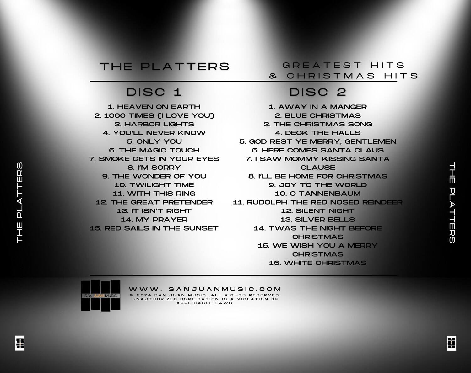 **THE PLATTERS**  
**GREATEST HITS & CHRISTMAS HITS**  

**DISC 1**  
1. HEAVEN ON EARTH  
2. 1000 TIMES (I LOVE YOU)  
3. HARBOR LIGHTS  
4. YOU'LL NEVER KNOW  
5. ONLY YOU  
6. THE MAGIC TOUCH  
7. SMOKE GETS IN YOUR EYES  
8. I'M SORRY  
9. THE WONDER OF YOU  
10. TWILIGHT TIME  
11. WITH THIS RING  
12. THE GREAT PRETENDER  
13. IT ISN'T RIGHT  
14. MY PRAYER  
15. RED SAILS IN THE SUNSET  

**DISC 2**  
1. AWAY IN A MANGER  
2. BLUE CHRISTMAS  
3. THE CHRISTMAS SONG  
4. DECK THE HALLS  
5. GOD REST YE MERRY, GENTLEMEN  
6. HERE COMES SANTA CLAUS  
7. I SAW MOMMY KISSING SANTA CLAUSE  
8. I'LL BE HOME FOR CHRISTMAS  
9. JOY TO THE WORLD  
1