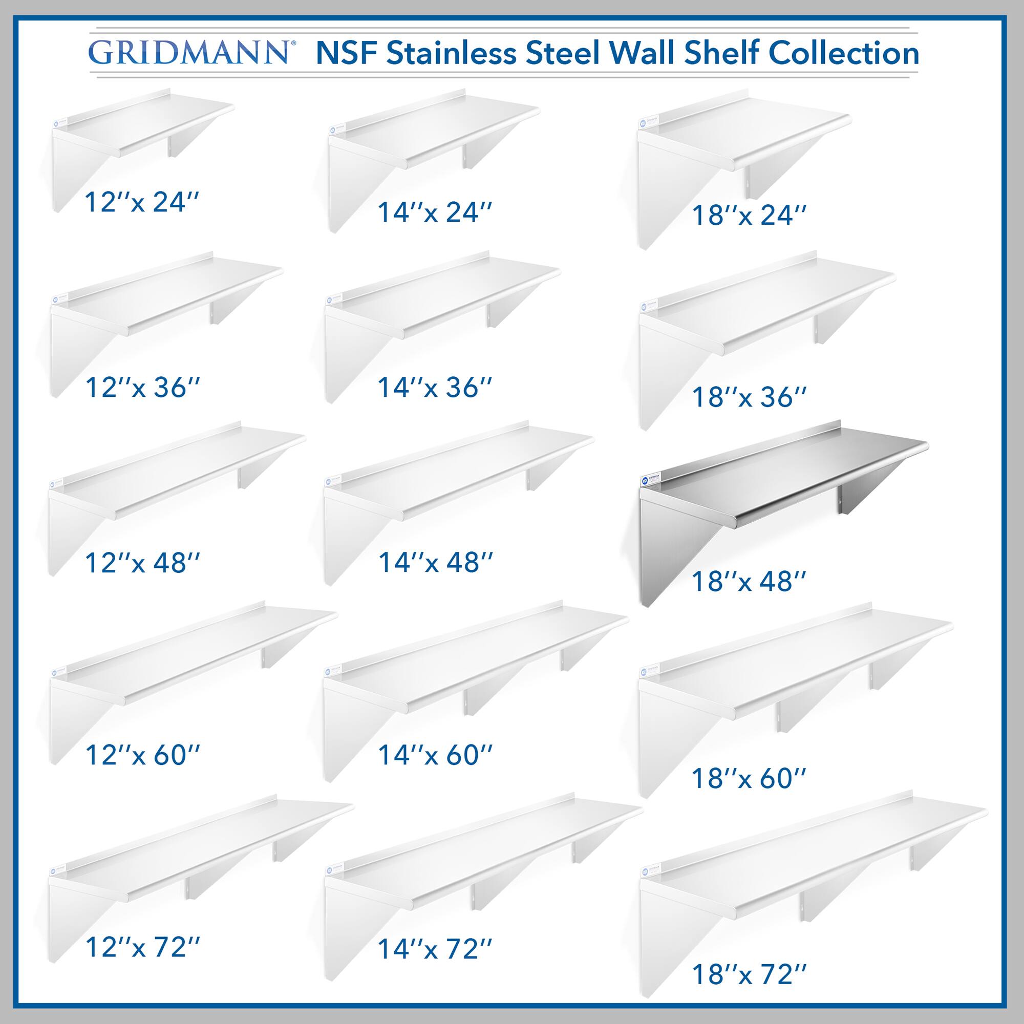 GRIDMANN NSF Stainless Steel Wall Shelf Collection

- 12"x 24"
- 14"x 24"
- 18"x 24"
- 12"x 36"
- 14"x 36"
- 18"x 36"
- 12"x 48"
- 14"x 48"
- 18"x 48"
- 12"x 60"
- 14"x 60"
- 18"x 60"
- 12"x 72"
- 14"x 72"
- 18"x 72"