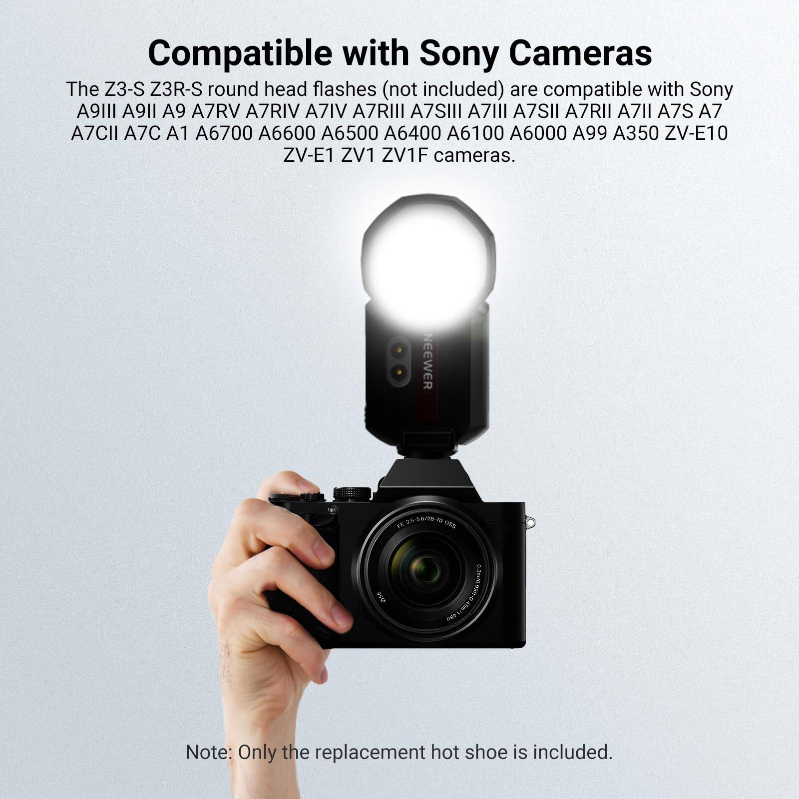 Compatible with Sony Cameras

The Z3-S Z3R-S round head flashes (not included) are compatible with Sony A9III A9II A9 A7RV A7RIV A7IV A7RIII A7SIII A7III A7SII A7RII A7II A7S A7 A7CII A7C A1 A6700 A6600 A6500 A6400 A6100 A6000 A99 A350 ZV-E10 ZV-E1 ZV1 ZV1F cameras.

NEEWER

Note: Only the replacement hot shoe is included.