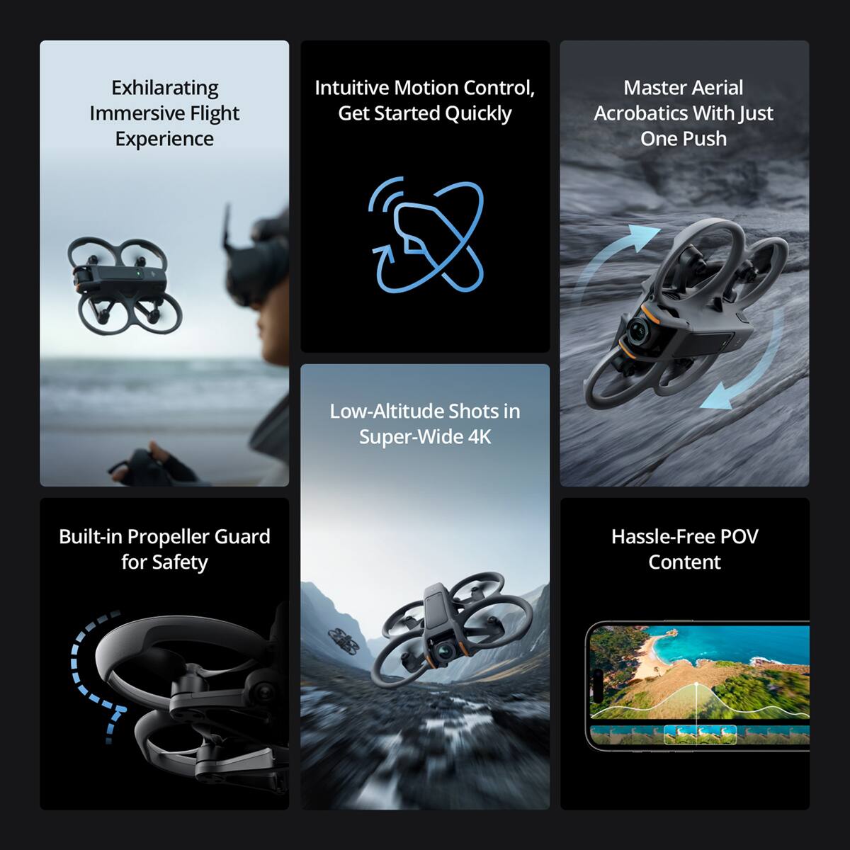 Exhilarating Immersive Flight Experience  
Intuitive Motion Control, Get Started Quickly  
Master Aerial Acrobatics With Just One Push  
Low-Altitude Shots in Super-Wide 4K  
Built-in Propeller Guard for Safety  
Hassle-Free POV Content