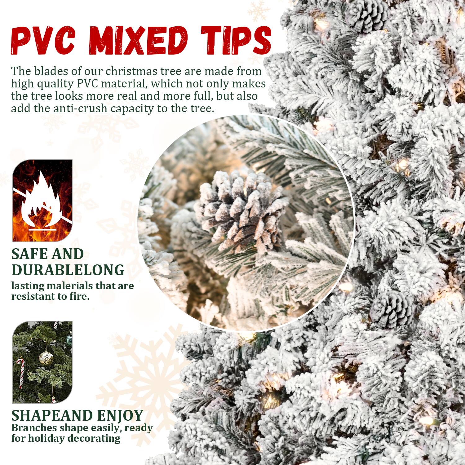PVC MIXED TIPS

The blades of our Christmas tree are made from high quality PVC material, which not only makes the tree look more real and more full, but also add the anti-crush capacity to the tree.

SAFE AND DURABLE
LONG lasting materials that are resistant to fire.

SHAPE AND ENJOY
Branches shape easily, ready for holiday decorating