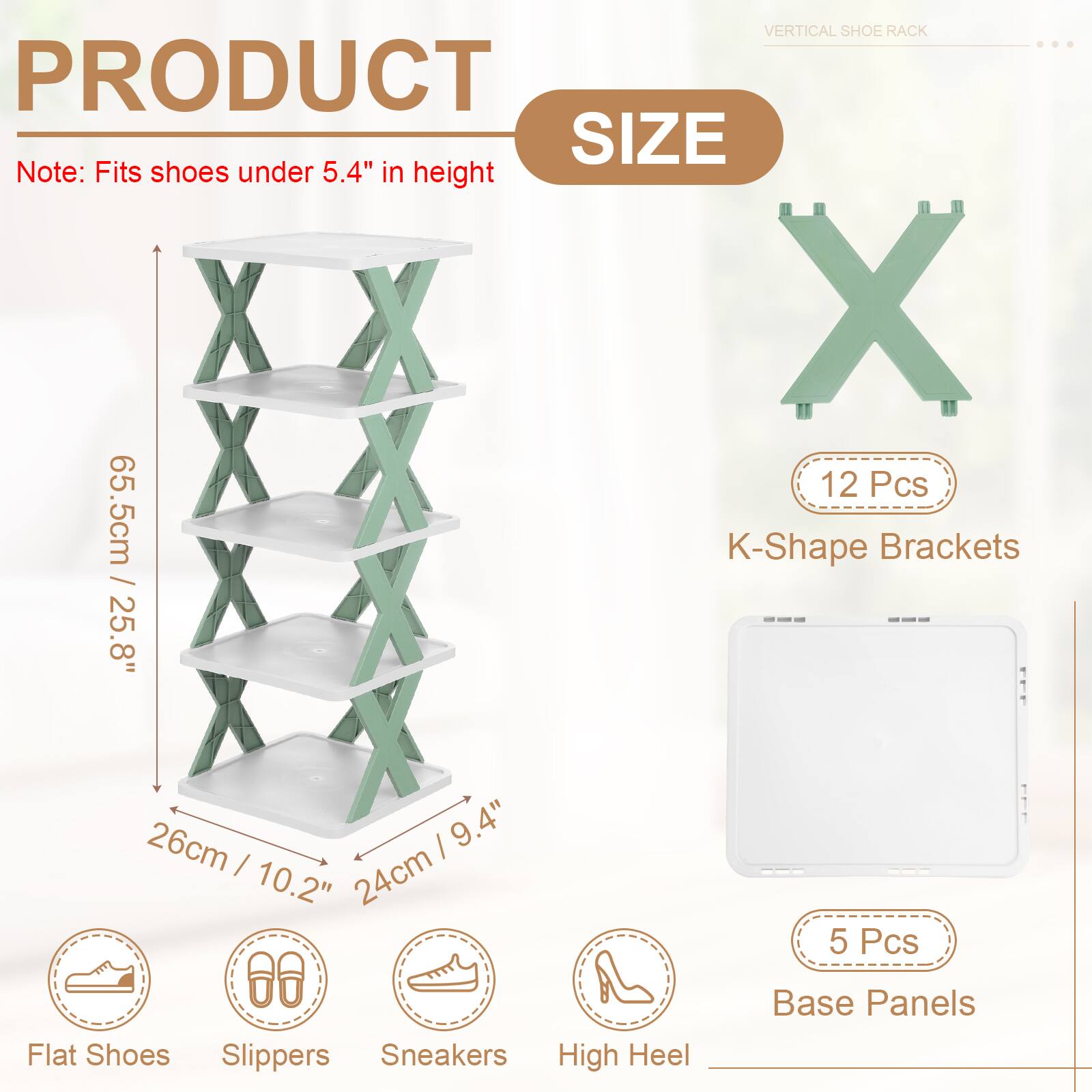 VERTICAL SHOE RACK

PRODUCT SIZE

Note: Fits shoes under 5.4" in height

12 Pcs K-Shape Brackets

25.8" / 26cm | 9.4" / 24cm

5 Pcs Base Panels

Flat Shoes Slippers Sneakers High Heel