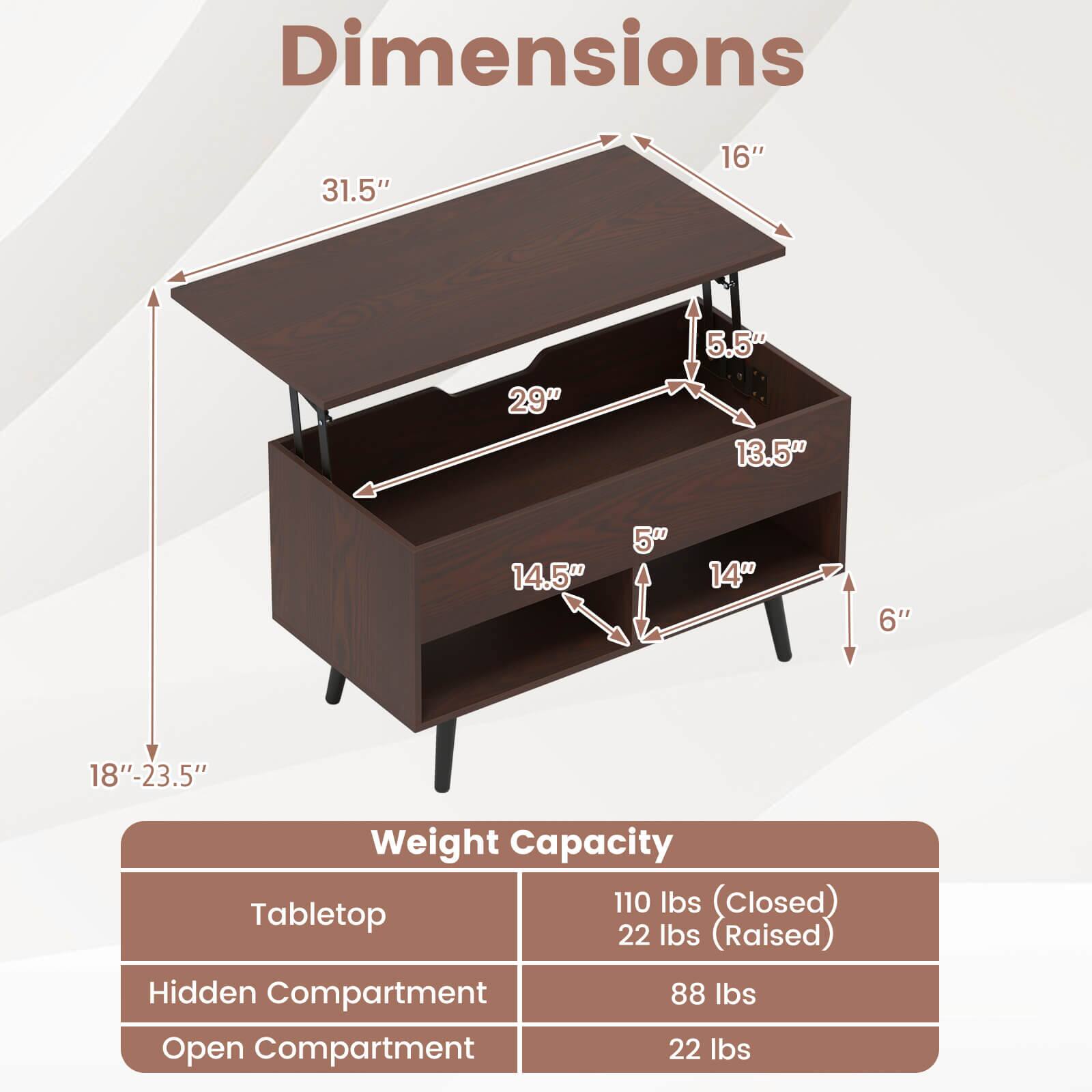 Dimensions  
31.5" x 16" x 5.5" x 29" x 13.5" x 14.5" x 5" x 1400 x 6" x 18"-23.5"  

Weight Capacity  
Tabletop: 110 lbs (closed), 22 lbs (raised)  
Hidden Compartment: 88 lbs  
Open Compartment: 22 lbs