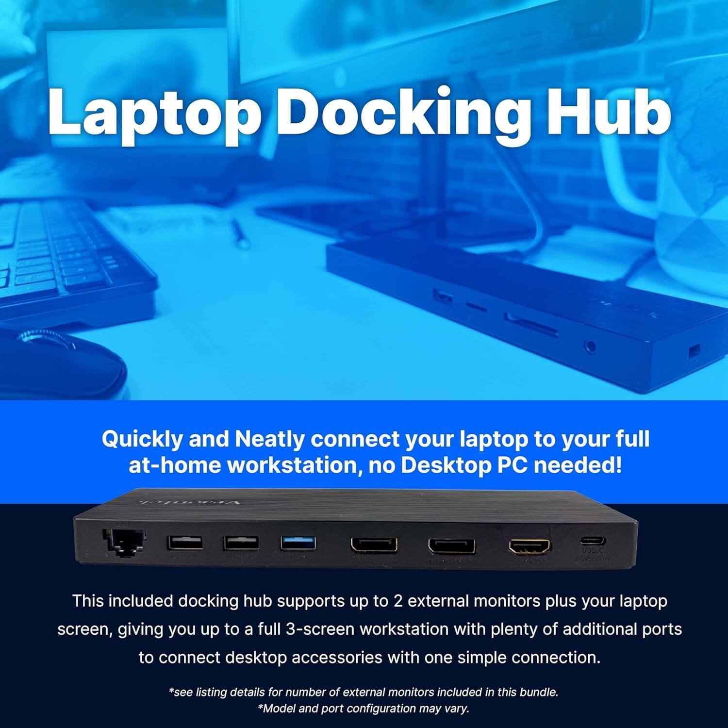 Laptop Docking Hub

Quickly and Neatly connect your laptop to your full at-home workstation, no Desktop PC needed!

This included docking hub supports up to 2 external monitors plus your laptop screen, giving you up to a full 3-screen workstation with plenty of additional ports to connect desktop accessories with one simple connection.

*see listing details for number of external monitors included in this bundle.
*Model and port configuration may vary.