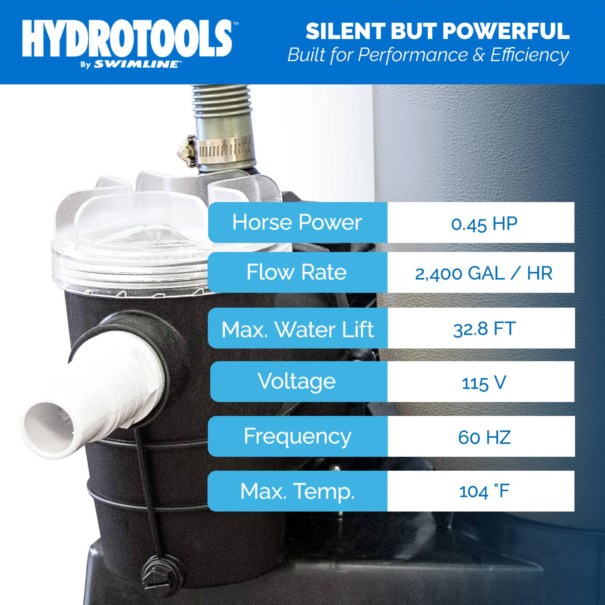 HYDROTOOLS  
By SWIMLINE  

SILENT BUT POWERFUL  
Built for Performance & Efficiency  

- Horse Power: 0.45 HP  
- Flow Rate: 2,400 GAL / HR  
- Max. Water Lift: 32.8 FT  
- Voltage: 115 V  
- Frequency: 60 HZ  
- Max. Temp.: 104 °F