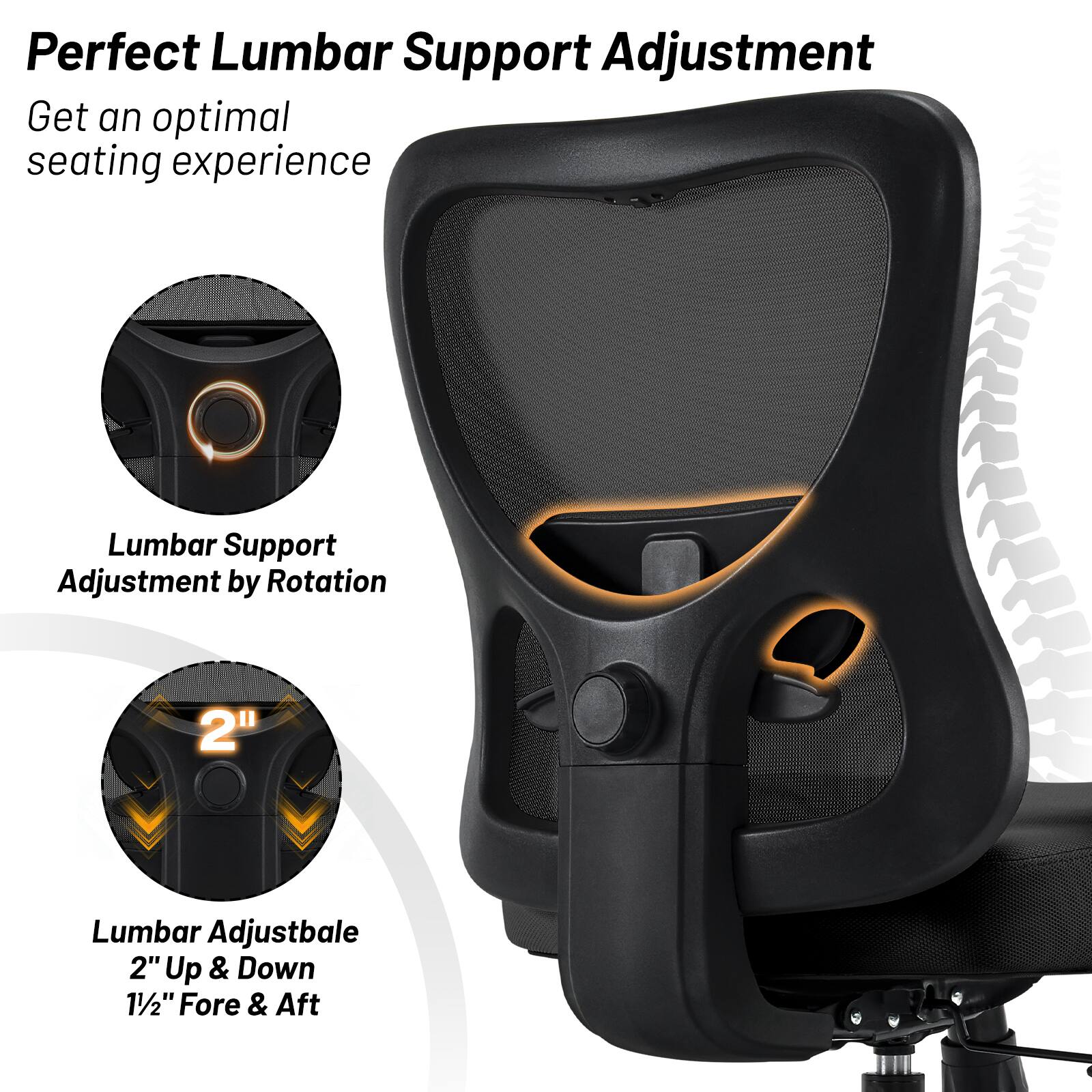 Perfect Lumbar Support Adjustment  
Get an optimal seating experience  

Lumbar Support Adjustment by Rotation  

Lumbar Adjustable  
2" Up & Down  
1½" Fore & Aft