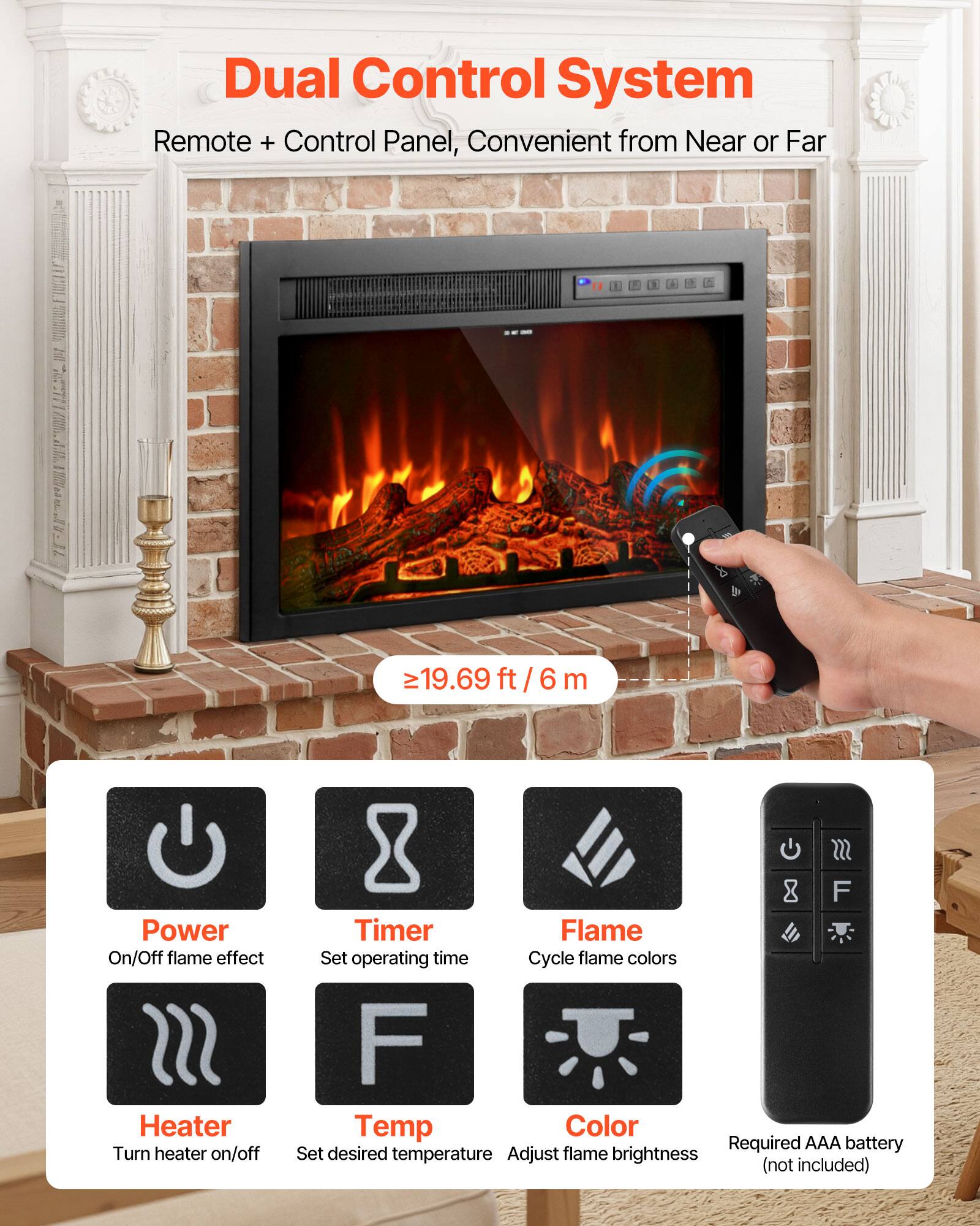 Dual Control System  
Remote + Control Panel, Convenient from Near or Far  

≥19.69 ft / 6 m  

Power On/Off flame effect  
Turn heater on/off  

F Timer Flame  
Set operating time  

F Temp Color  
Set desired temperature  

Adjust flame brightness (not included)  

Required AAA battery (not included)
