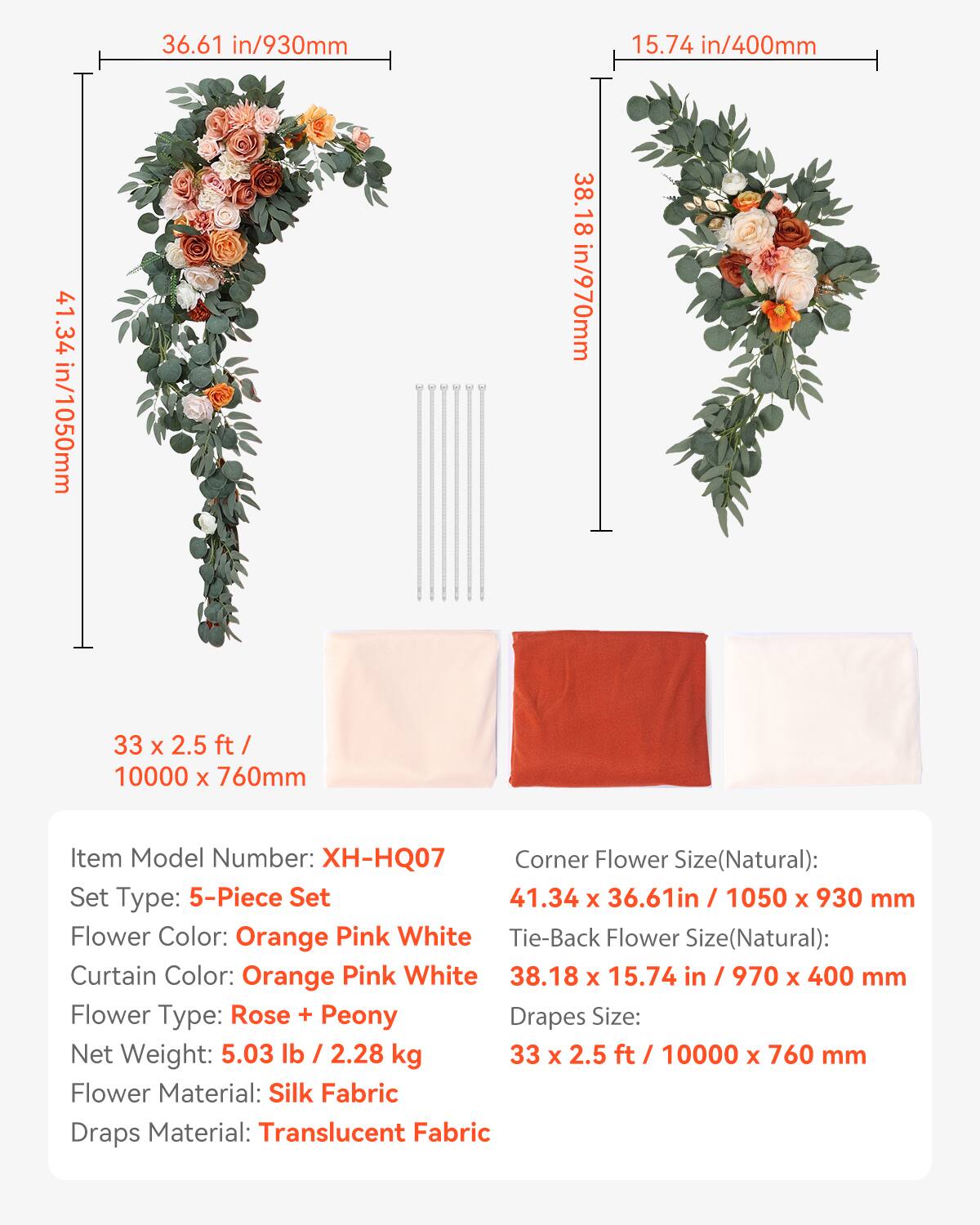 36.61 in/930mm  
15.74 in/400mm  
41.34 in/1050mm  
38.18 in/970mm  
33 x 2.5 ft / 10000 x 760mm  

Item Model Number: XH-HQ07  
Corner Flower Size(Natural): 41.34 x 36.61in / 1050 x 930 mm  
Set Type: 5-Piece Set  
Flower Color: Orange Pink White  
Tie-Back Flower Size(Natural): 38.18 x 15.74 in / 970 x 400 mm  
Curtain Color: Orange Pink White  
Flower Type: Rose + Peony  
Drapes Size: 33 x 2.5 ft / 10000 x 760 mm  
Net Weight: 5.03 lb / 2.28 kg  
Flower Material: Silk Fabric  
Draps Material: Translucent Fabric