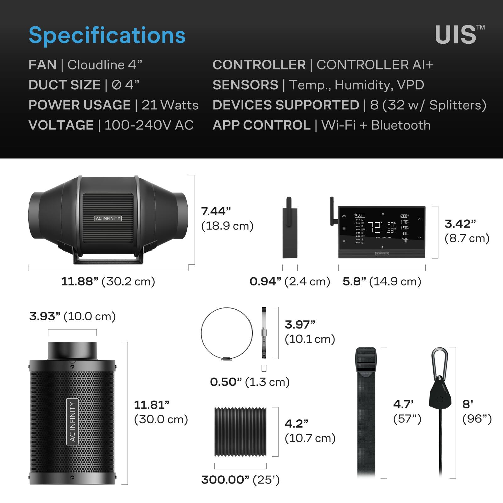 Specifications  
FAN | Cloudline 4"  
DUCT SIZE | 4"  
POWER USAGE | 21 Watts  
VOLTAGE | 100-240V AC  
CONTROLLER | CONTROLLER AI+  
SENSORS | Temp., Humidity, VPD  
DEVICES SUPPORTED | 8 (32 Splitters)  
APP CONTROL | Wi-Fi + Bluetooth  

7.44" (18.9 cm)  
11.88" (30.2 cm)  
3.42" (8.7 cm)  
0.94" (2.4 cm)  
5.8" (14.9 cm)  
3.93" (10.0 cm)  
3.97" (10.1 cm)  
0.50" (1.3 cm)  
11.81" (30.0 cm)  
4.2" (10.7 cm)  
4.7" (57")  
8" (96")  
300.00" (25')