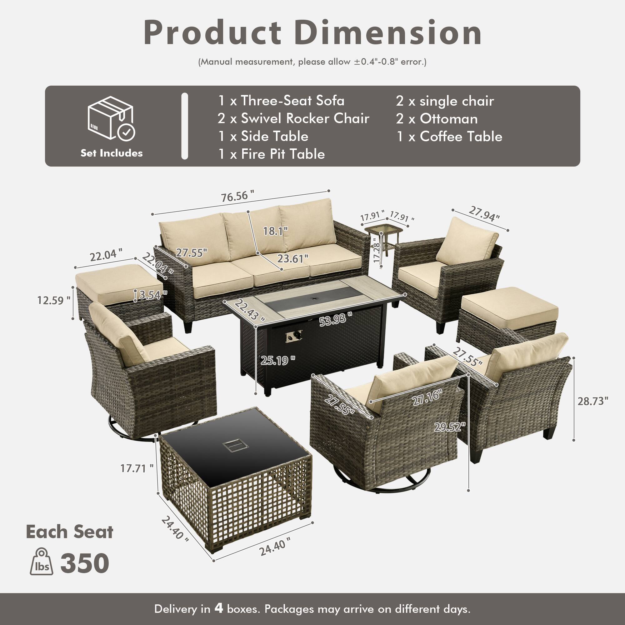 Product Dimension (Manual measurement, please allow 0.4"-0.8" error.)

Set Includes:
- 1 x Three-Seat Sofa
- 2 x Swivel Rocker Chair
- 1 x Side Table
- 1 x Fire Pit Table
- 2 x Single Chair
- 2 x Ottoman
- 1 x Coffee Table

Dimensions:
- Sofa: 76.56" x 27.94" x 22.04"
- Swivel Rocker Chair: 27.55" x 27.16" x 28.73"
- Side Table: 17.91" x 17.91" x 22.04"
- Fire Pit Table: 22.04" x 22.04" x 27.55"
- Single Chair: 27.55" x 27.55" x 27.16"
- Ottoman: 17.71" x 17.71" x 24.40"
- Coffee Table: 22.04" x 2