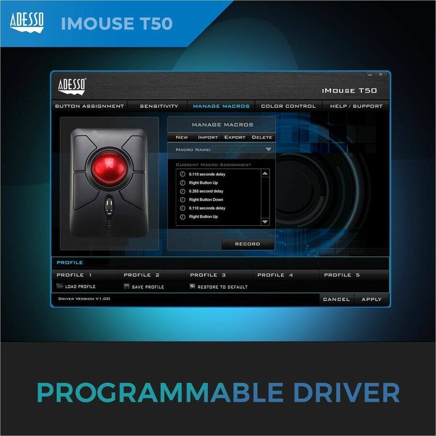 ADESSO IMOUSE T50

BUTTON ASSIGNMENT SENSITIVITY MANAGE MACROS COLOR CONTROL HELP / SUPPORT

MANAGE MACROS

NEW IMPORT EXPORT DELETE

MACRO NAME:

CURRENT MACRO ASSIGNMENT

0.110 seconds delay
Right Button Up
0.285 second delay
Right Button Down
0.110 seconds delay
Right Button Up

RECORD

PROFILE

PROFILE 1 PROFILE 2 PROFILE 3 PROFILE 4 PROFILE 5

LOAD PROFILE SAVE PROFILE RESTORE TO DEFAULT

DRIVER VERSION V1.00

PROGRAMMABLE DRIVER