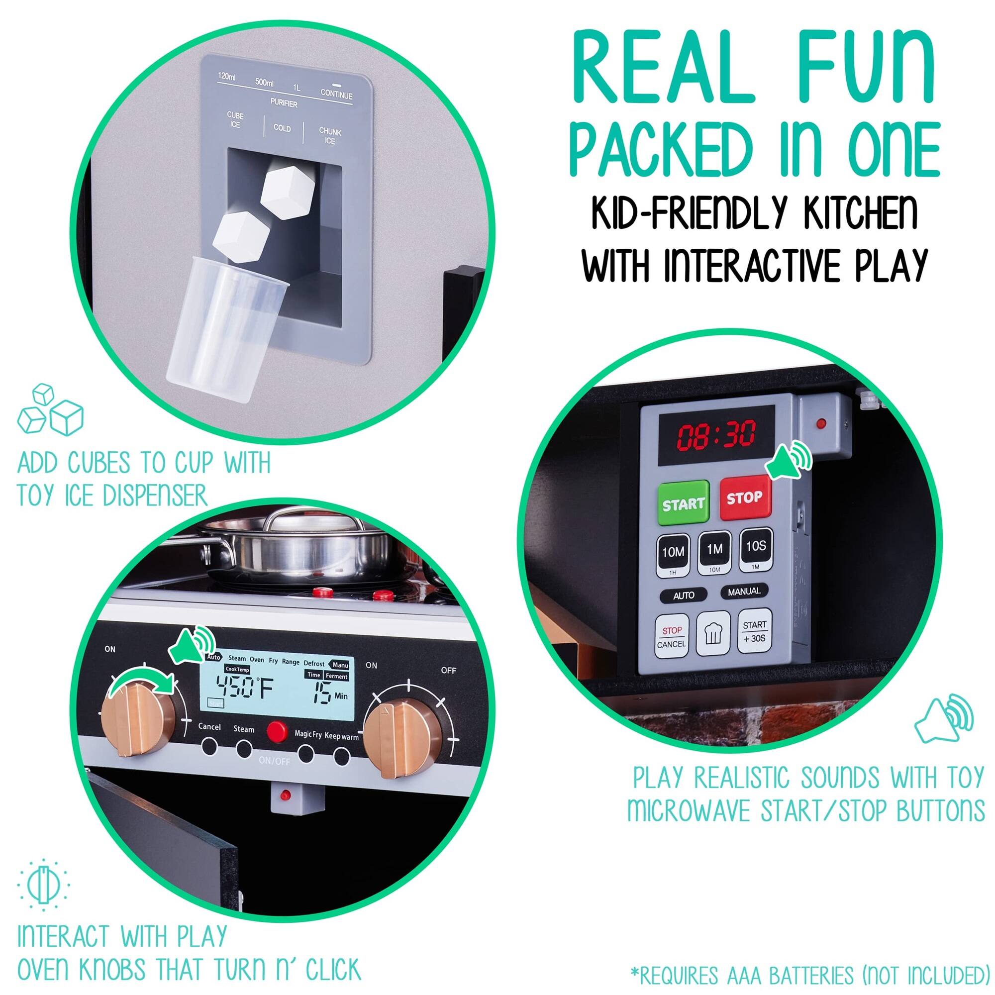 REAL FUN PACKED IN ONE
KID-FRIENDLY KITCHEN WITH INTERACTIVE PLAY
ADD CUBES TO CUP WITH TOY ICE DISPENSER
08:30 START STOP 10M " 1M d 10S - AUTO MANUAL ON
ON OFF STOP CANCEL START +305 Cancel Steam MagicFny Koepwu CNJOFF
PLAY REALISTIC SOUNDS WITH TOY MICROWAVE START/STOP BUTTONS
INTERACT WITH PLAY OVEN KNOBS THAT TURN n' CLICK
*REQUIRES AAA BATTERIES (NOT INCLUDED)