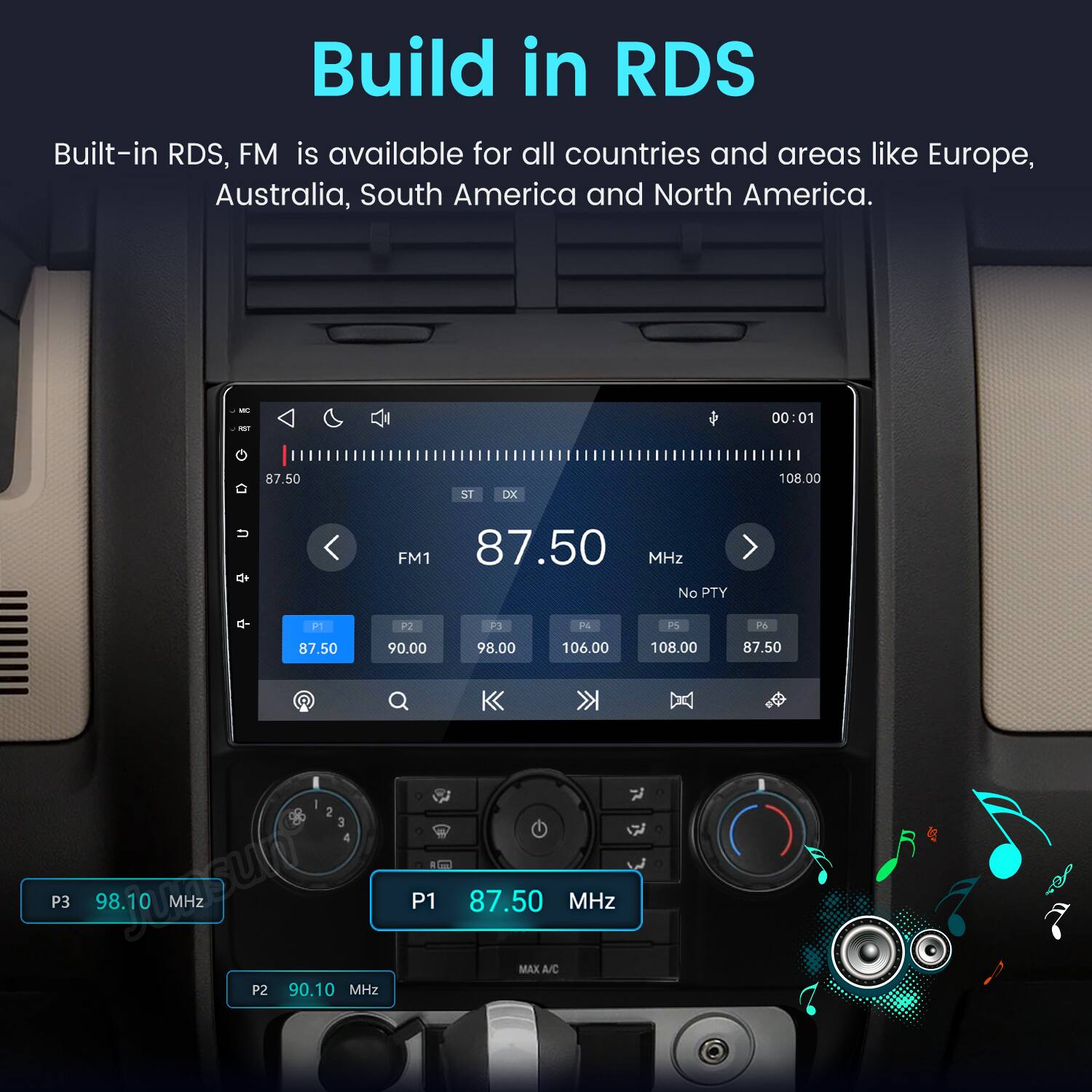 Build in RDS  
Built-in RDS, FM is available for all countries and areas like Europe, Australia, South America and North America.  

POT  
00:01  
D  
87.50  
ST  
DX  
108.00  
U  
FM1 87.50 MHz No PTY  
P1  
P2  
P3  
P4  
PS  
Fo  
87.50  
90.00  
98.00  
106.00  
108.00  
87.50  
2 3 4 P3  98.10 MHz P1 P2 90.10 MHz  
87.50 MHz MAX A/C