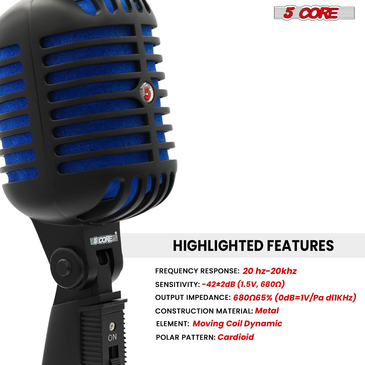 5 CORE

HIGHLIGHTED FEATURES

FREQUENCY RESPONSE: 20 Hz-20 kHz  
SENSITIVITY: -42±2dB (1.5V, 680Ω)  
OUTPUT IMPEDANCE: 680Ω65% (0dB=1V/Pa @1kHz)  
CONSTRUCTION MATERIAL: Metal  
ELEMENT: Moving Coil Dynamic  
POLAR PATTERN: Cardioid