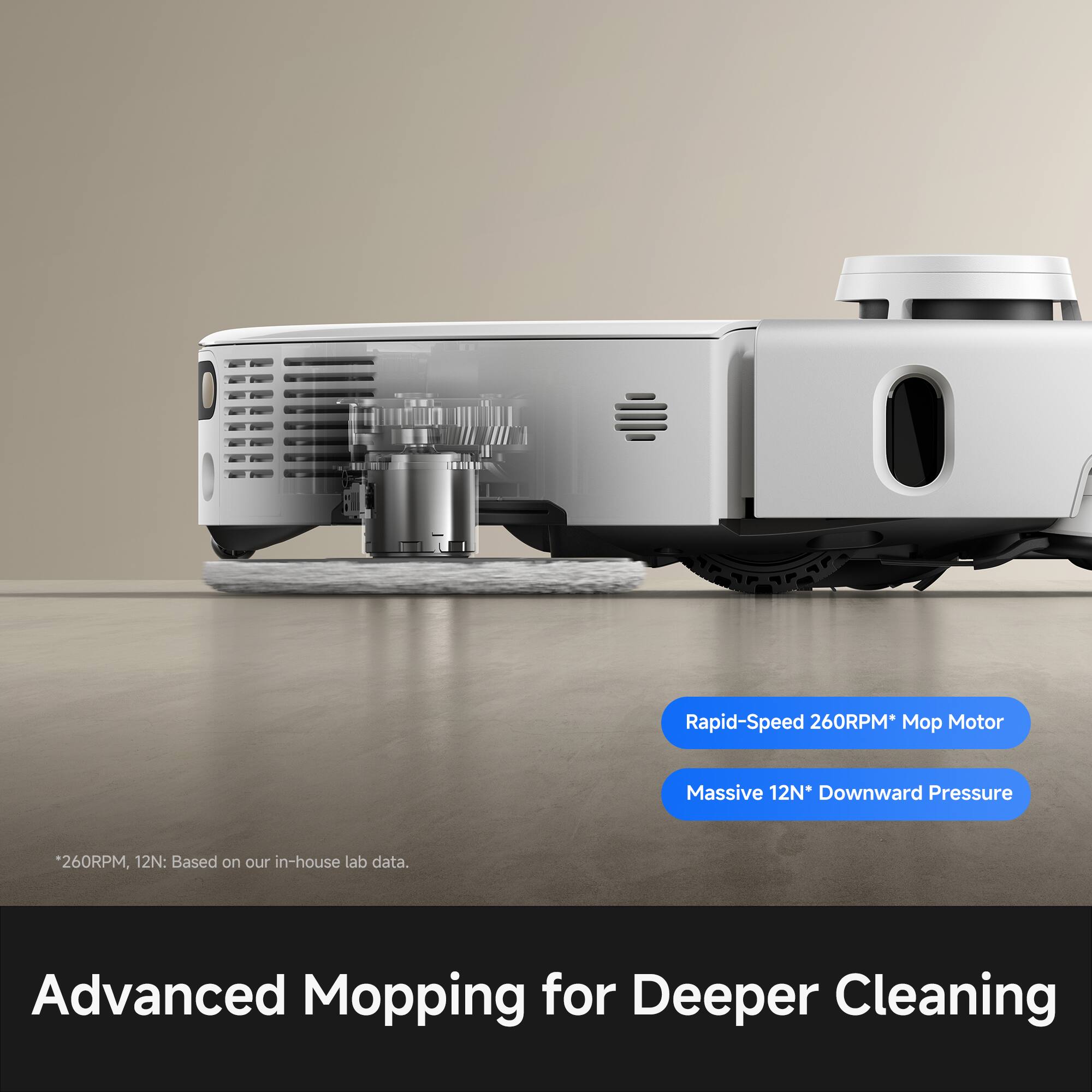 Rapid-Speed 260RPM* Mop Motor  
Massive 12N* Downward Pressure  
260RPM, 12N: Based on our in-house lab data.  
Advanced Mopping for Deeper Cleaning