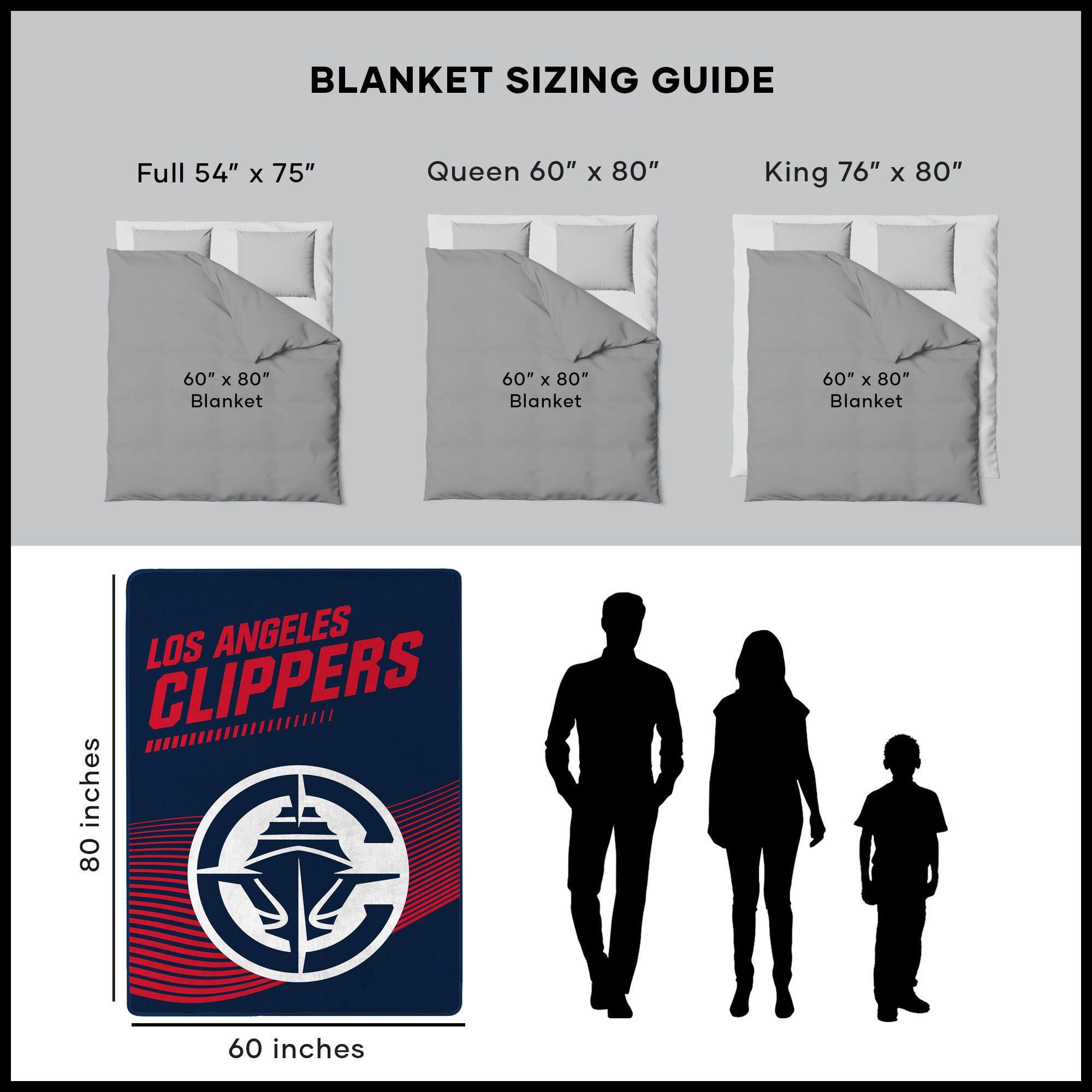 BLANKET SIZING GUIDE

Full 54" x 75"  
Queen 60" x 80"  
King 76" x 80"  

60" x 80" Blanket  
60" x 80" Blanket  
60" x 80" Blanket  

LOS ANGELES CLIPPERS  
80 inches  
60 inches