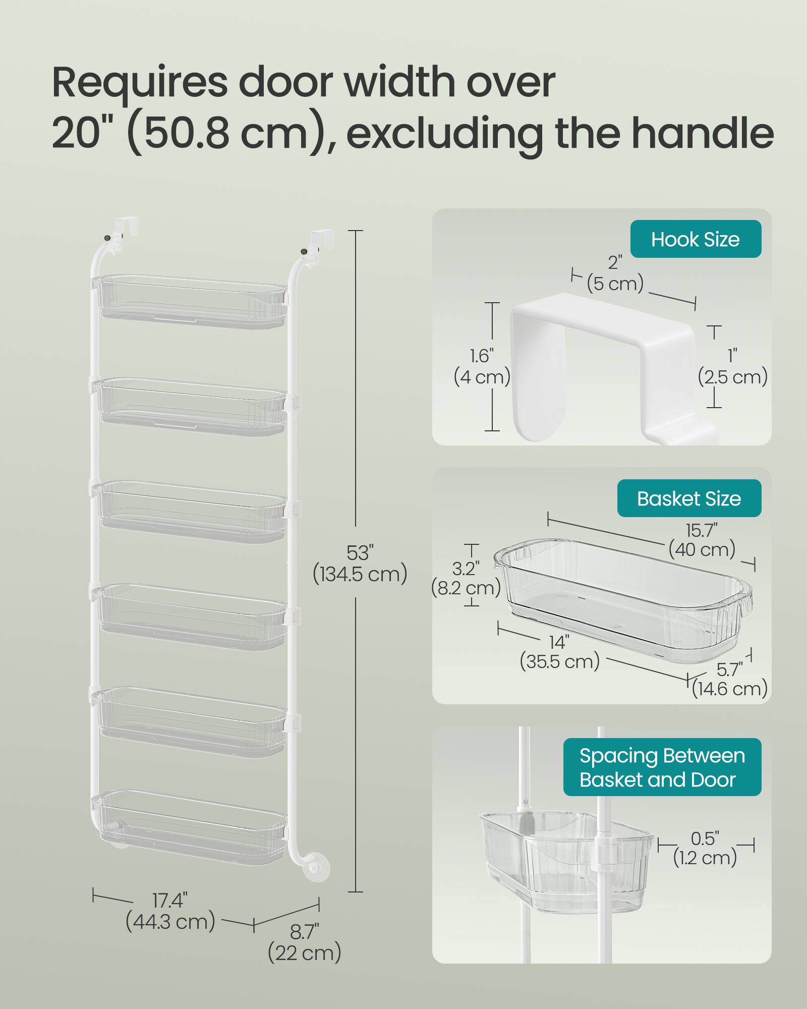 Requires door width over 20" (50.8 cm), excluding the handle

Hook Size
- 1.6" (4 cm)
- 1" (2.5 cm)
- 2" (5 cm)

Basket Size
- 15.7" (40 cm)
- 14" (35.5 cm)
- 5.7" (14.6 cm)

Spacing Between Basket and Door
- 0.5" (1.2 cm)
- 17.4" (44.3 cm)
- 8.7" (22 cm)
