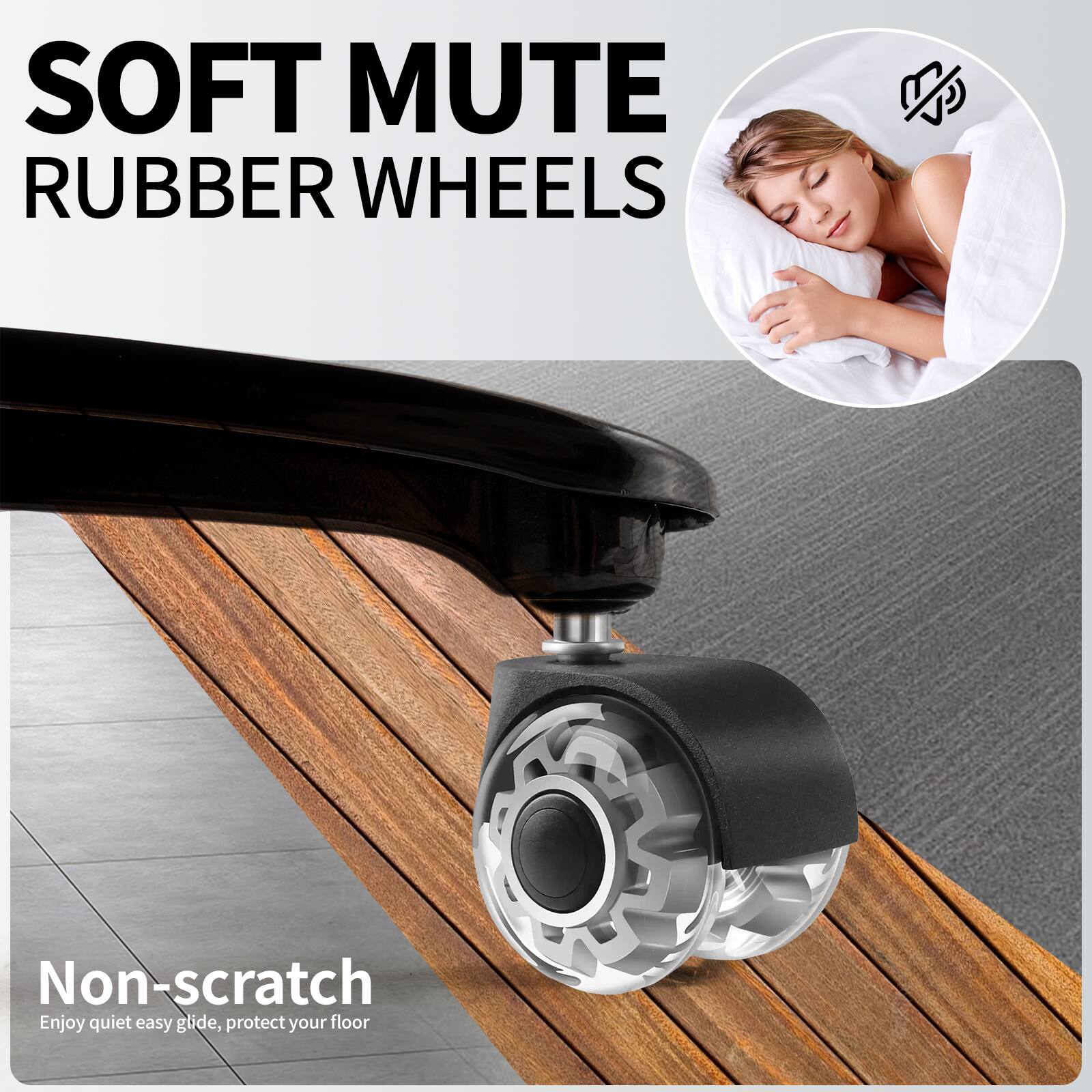 SOFT MUTE RUBBER WHEELS

Non-scratch  
Enjoy quiet easy glide, protect your floor