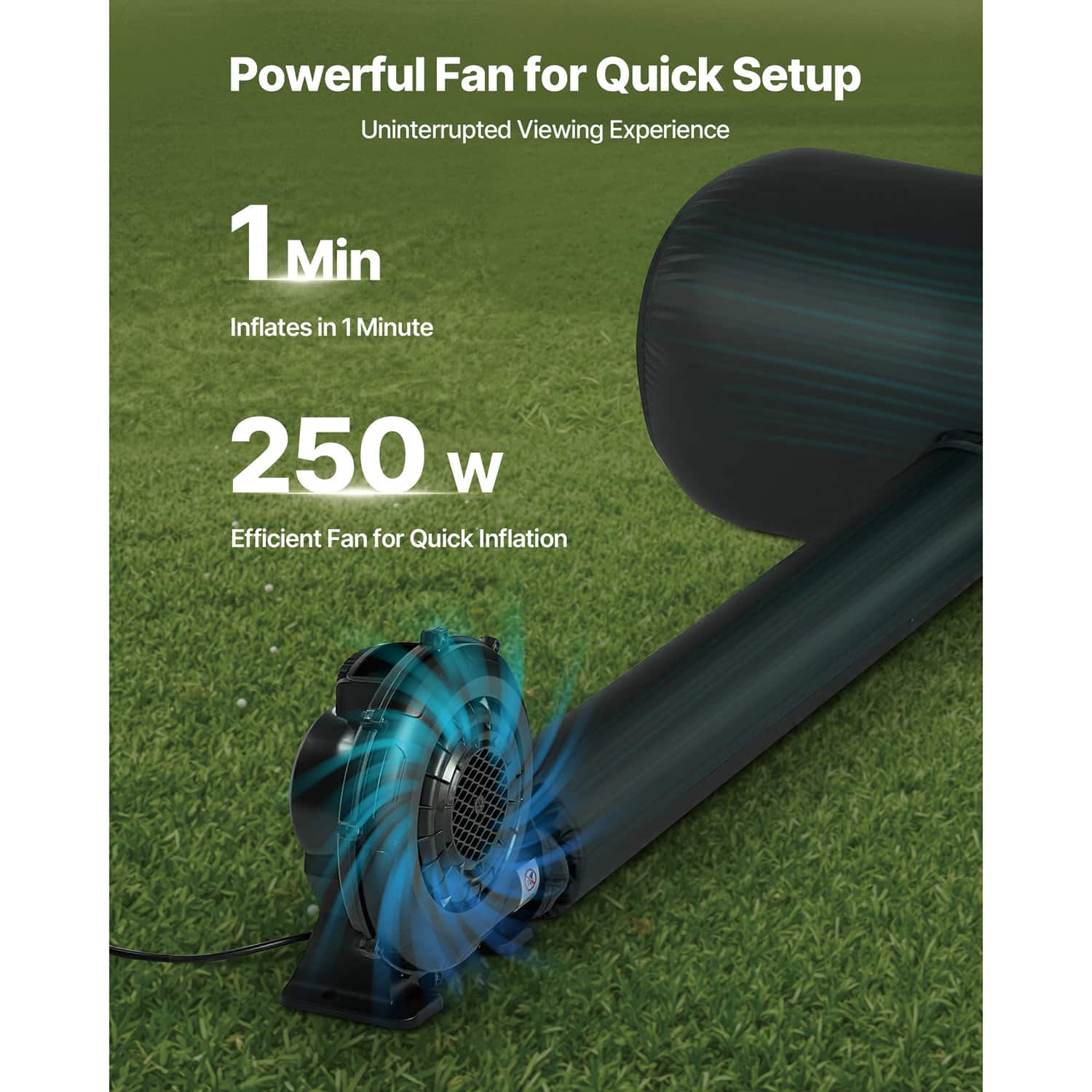 Powerful Fan for Quick Setup
Uninterrupted Viewing Experience
1 Min Inflates in 1 Minute
250 W Efficient Fan for Quick Inflation