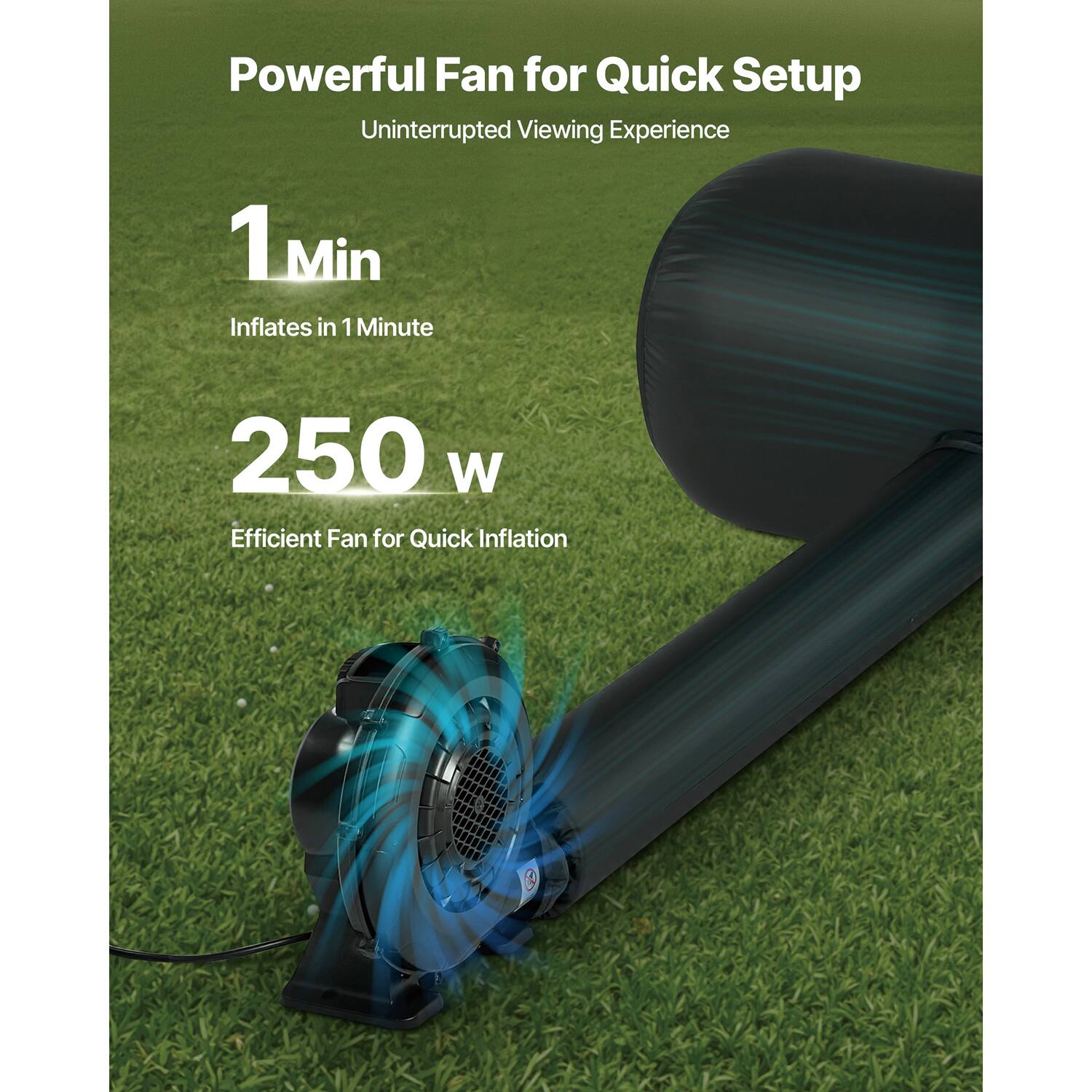 Powerful Fan for Quick Setup
Uninterrupted Viewing Experience
1 Min Inflates in 1 Minute
250 W Efficient Fan for Quick Inflation