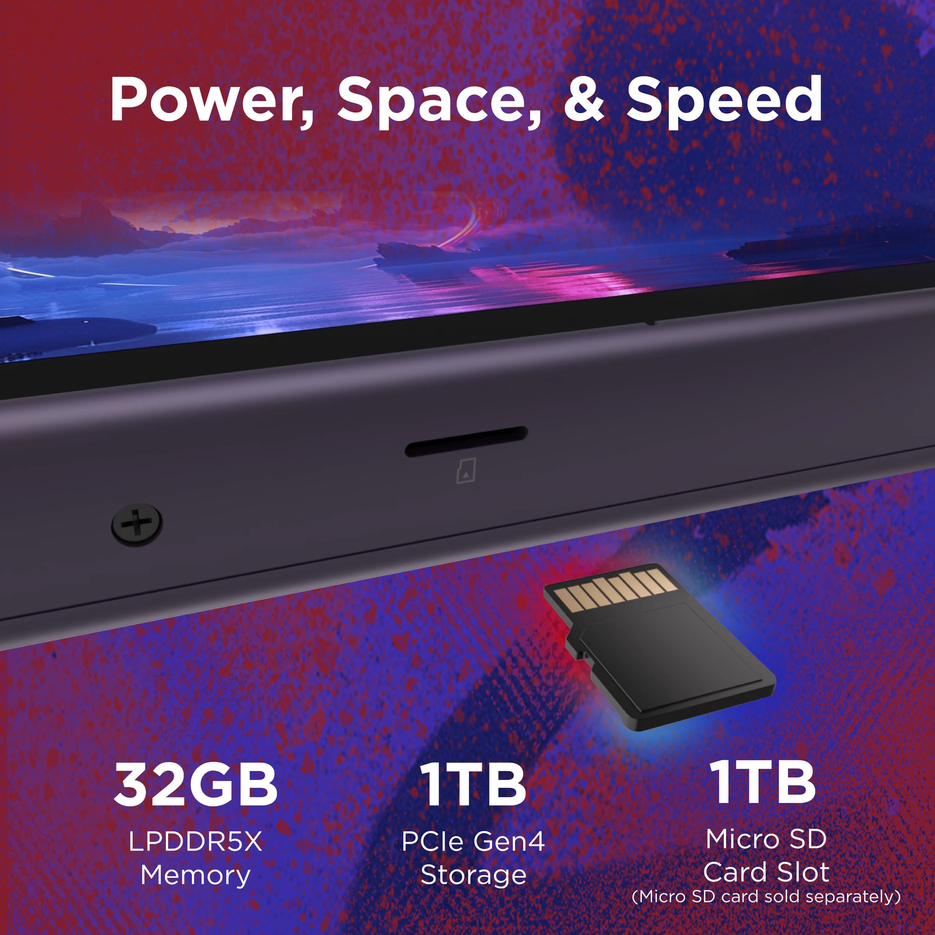 Power, Space, & Speed + 32GB LPDDR5X Memory + 1TB PCle Gen4 Storage + 1TB Micro SD Card Slot (Micro SD card sold separately).