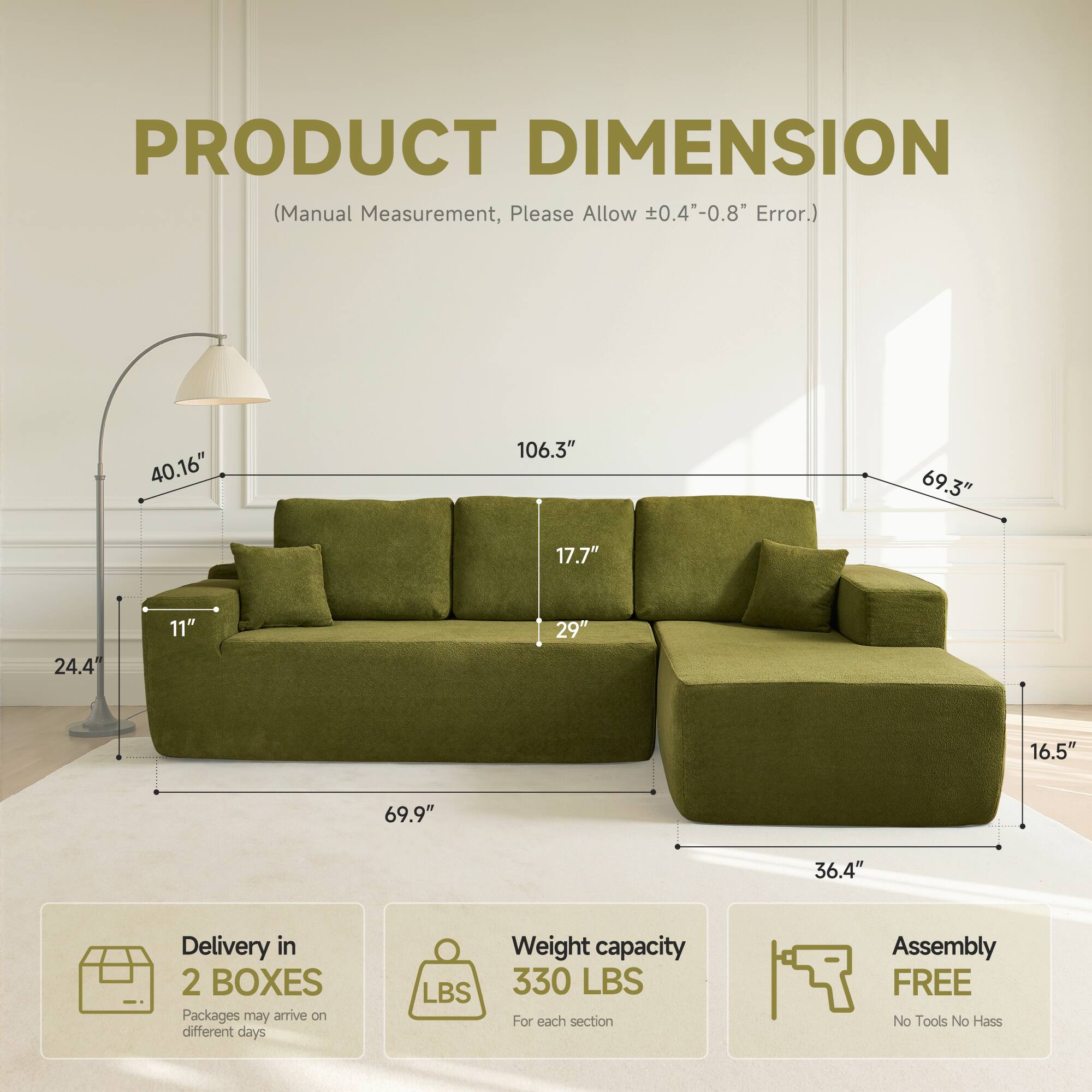 PRODUCT DIMENSION  
(Manual Measurement, Please Allow ±0.4"-0.8" Error.)  

40.16"  
106.3"  
69.3"  
17.7"  
24.4"  
11"  
29"  
16.5"  
69.9"  
36.4"  

Delivery in 2 BOXES  
Packages may arrive on different days  

Weight capacity 330 LBS  
For each section  

Assembly FREE  
No Tools No Hassle