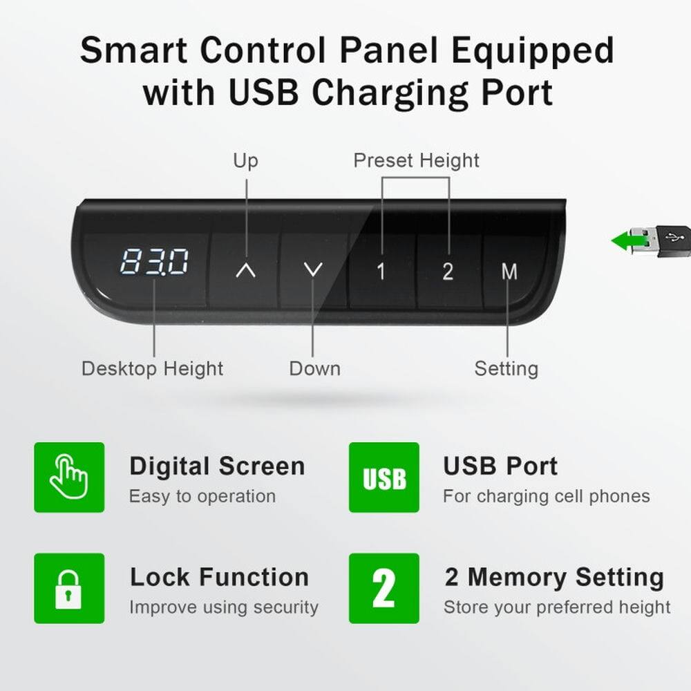 Smart Control Panel Equipped with USB Charging Port

- Up
- Preset Height
- Desktop Height
- Down
- Setting

Digital Screen
Easy to operation

USB Port
For charging cell phones

Lock Function
Improve using security

2 Memory Setting
Store your preferred height