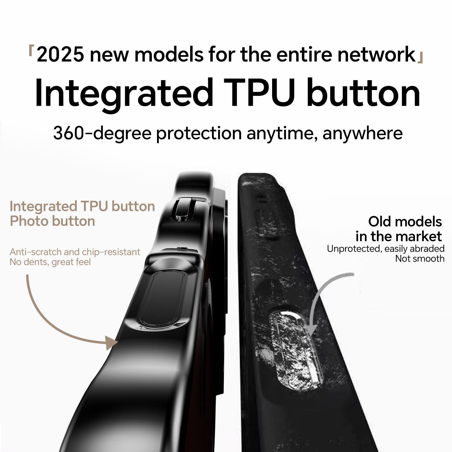"2025 new models for the entire network"  
Integrated TPU button  
360-degree protection anytime, anywhere  

Integrated TPU button  
Photo button  
Anti-scratch and chip-resistant  
No dents, great feel  

Old models in the market  
Unprotected, easily abraded  
Not smooth