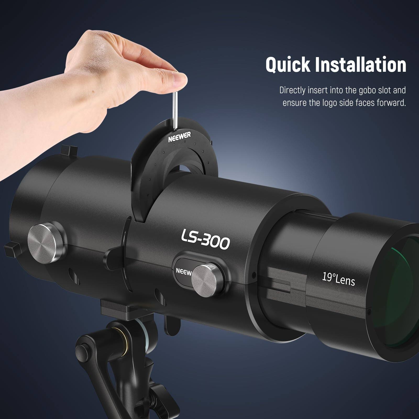 Quick Installation  
Directly insert into the gobo slot and ensure the logo side faces forward.  

NEEWER LS-300  
19°Lens