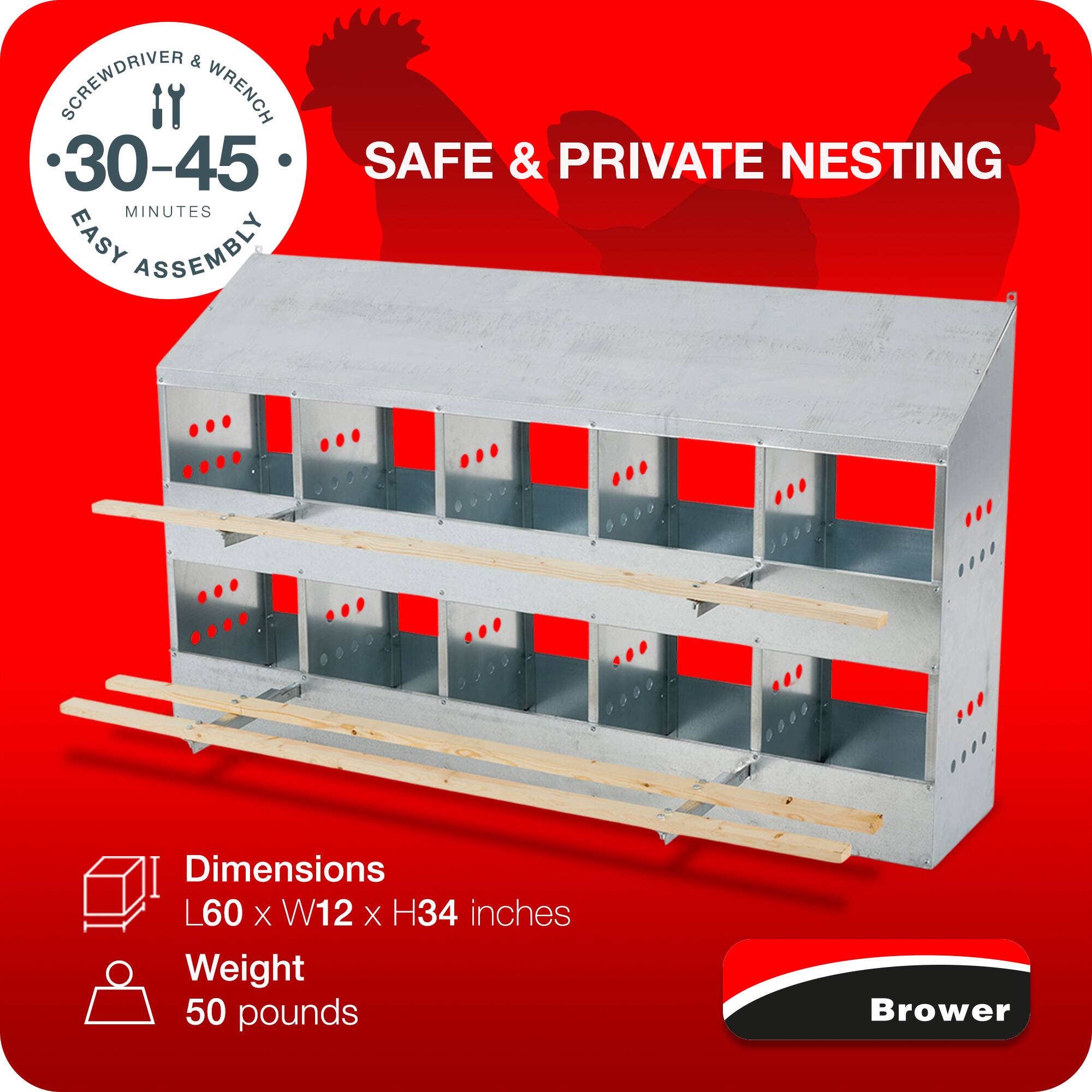 SCREWDRIVER & WRENCH  
30-45 MINUTES  
EASY ASSEMBLY  
SAFE & PRIVATE NESTING  

Dimensions: L60 x W12 x H34 inches  
Weight: 50 pounds  

Brower