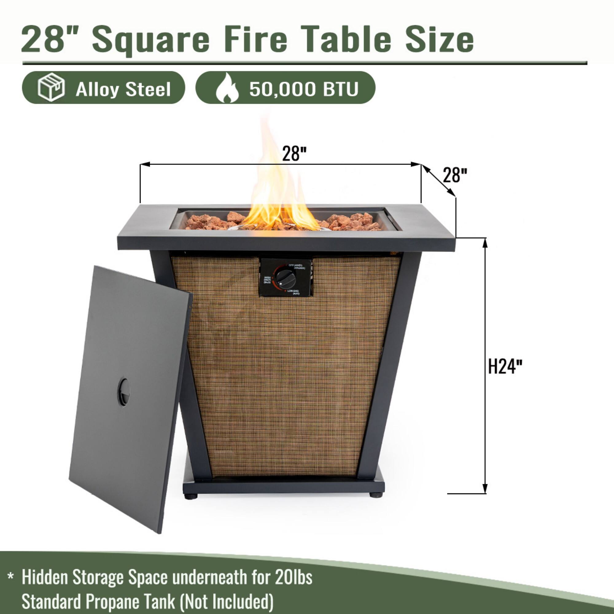 28" Square Fire Table Size

- Alloy Steel
- 50,000 BTU

Dimensions:
- 28" x 28" x H24"

* Hidden Storage Space underneath for 20lbs Standard Propane Tank (Not Included)