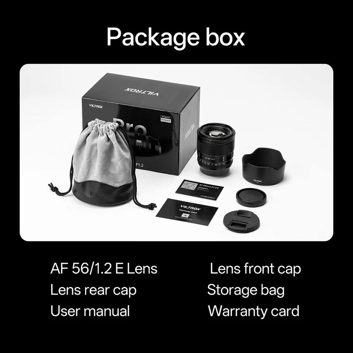 Package box

VILTROX

VILTROX

F1.2

VICTION

VILTROX Card

AF 56/1.2 E Lens

Lens rear cap

User manual

Lens front cap

Storage bag

Warranty card