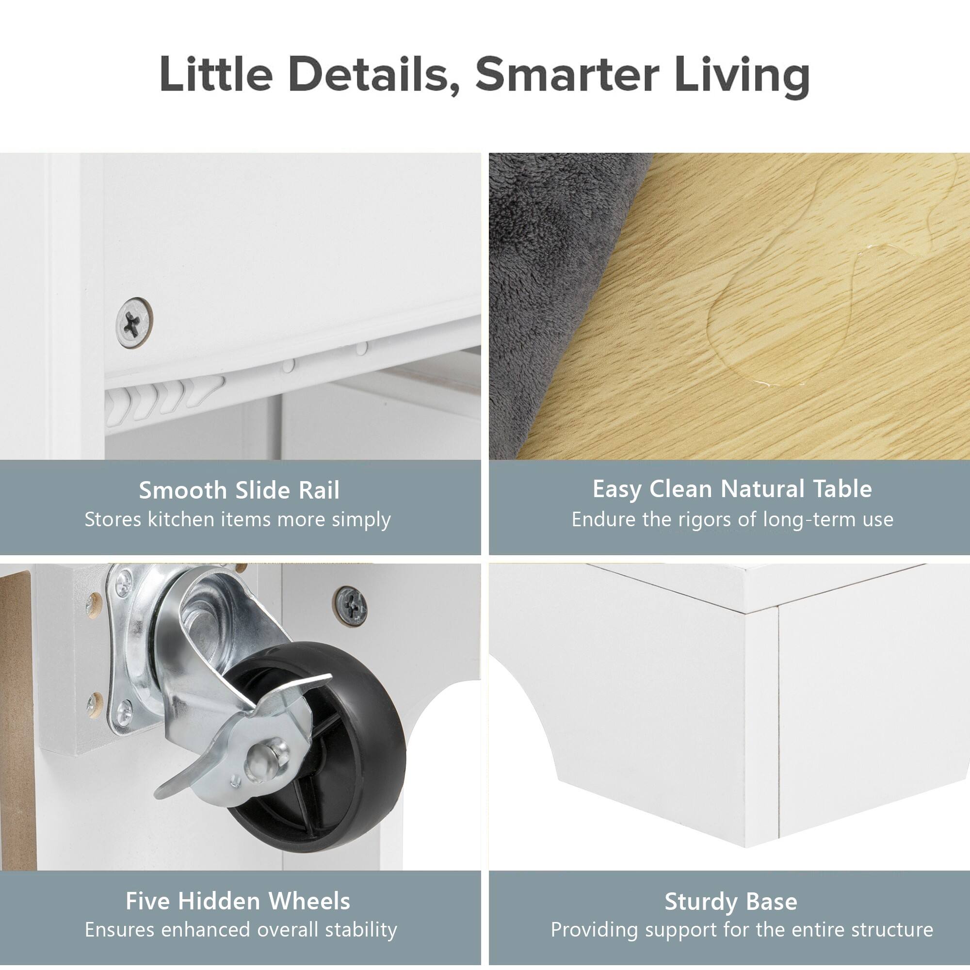 Little Details, Smarter Living

- Smooth Slide Rail
  - Stores kitchen items more simply

- Easy Clean Natural Table
  - Endure the rigors of long-term use

- Five Hidden Wheels
  - Ensures enhanced overall stability

- Sturdy Base
  - Providing support for the entire structure