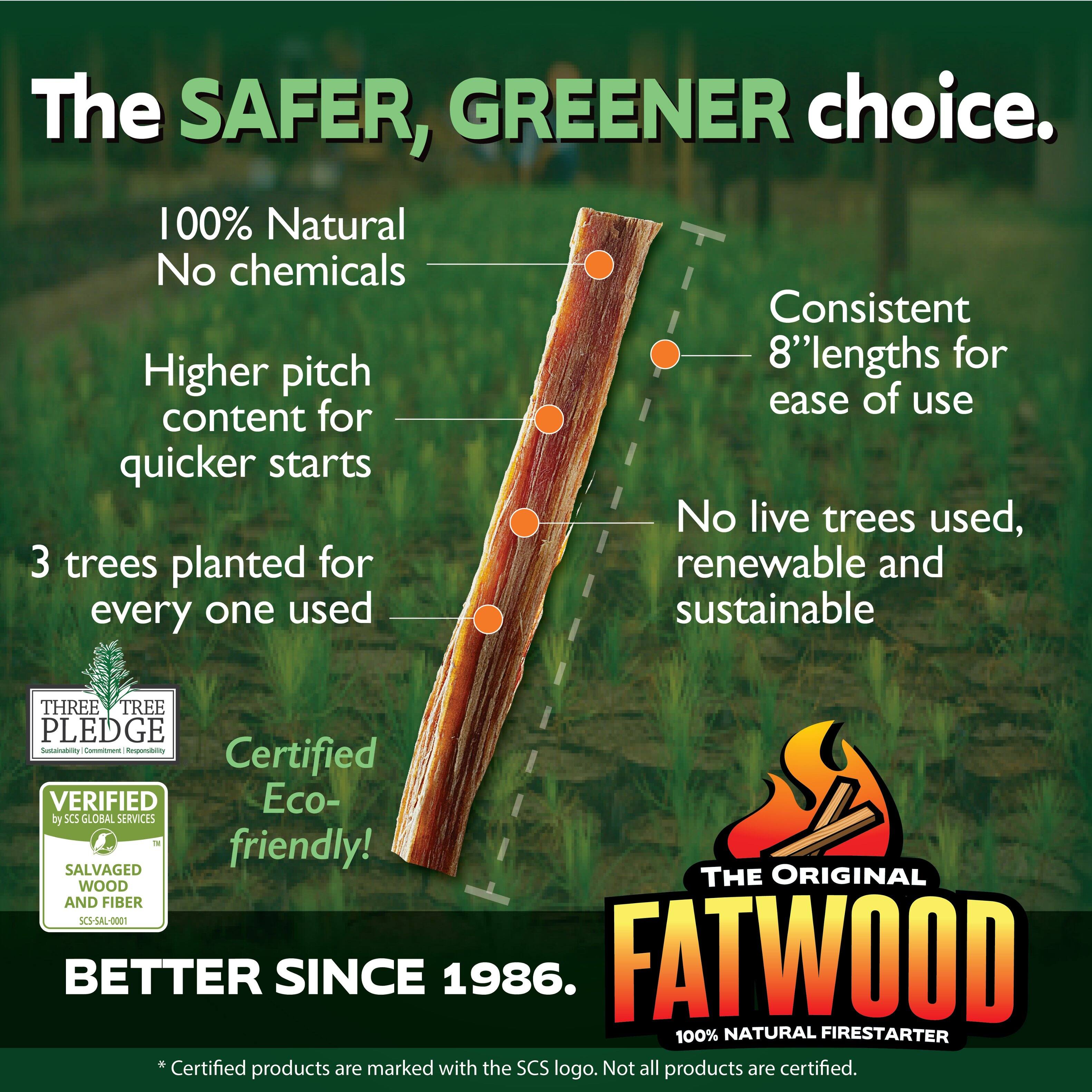 The SAFER, GREENER choice.  
100% Natural  
No chemicals  
Higher pitch content for quicker starts  
Consistent 8" lengths for ease of use  
No live trees used, renewable and sustainable  
3 trees planted for every one used  
Certified Eco-friendly!  
THE ORIGINAL FATWOOD  
100% NATURAL FIRESTARTER  
BETTER SINCE 1986.  

*Certified products are marked with the SCS logo. Not all products are certified.