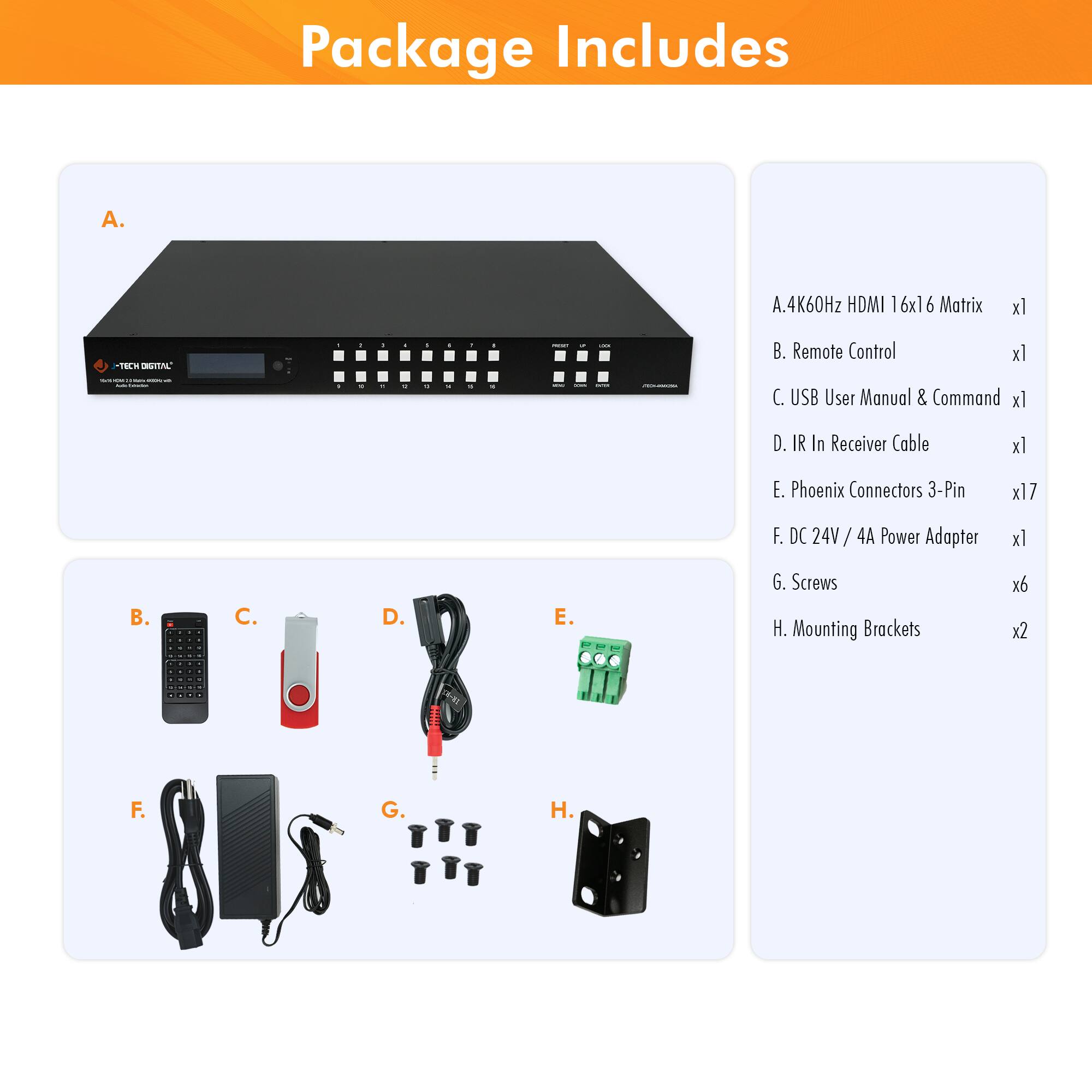 Package Includes

A. 4K60Hz HDMI 16x16 Matrix x1

B. Remote Control x1

C. USB User Manual & Command x1

D. IR In Receiver Cable x1

E. Phoenix Connectors 3-Pin x17

F. DC 24V/4A Power Adapter x1

G. Screws x6

H. Mounting Brackets x2