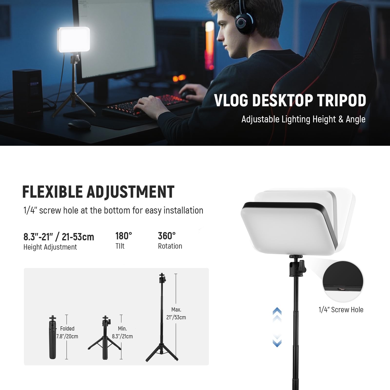 VLOG DESKTOP TRIPOD  
Adjustable Lighting Height & Angle  

FLEXIBLE ADJUSTMENT  
1/4" screw hole at the bottom for easy installation  

8.3"-21" / 21-53cm  
Height Adjustment  
Tilt 180°  
Rotation 360°  

Folded: 7.87"/20cm  
Min. 8.3"/21cm  
Max. 21"/53cm  

1/4" Screw Hole